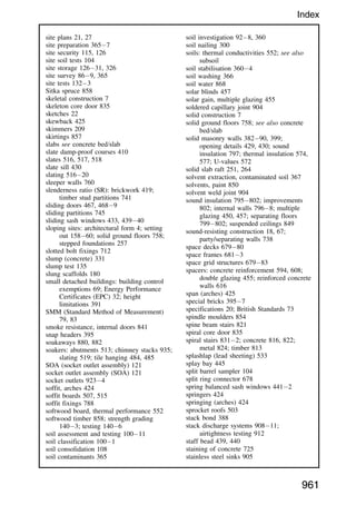 site plans 21, 27
site preparation 3657
site security 115, 126
site soil tests 104
site storage 12631, 326
site survey 869, 365
site tests 1323
Sitka spruce 858
skeletal construction 7
skeleton core door 835
sketches 22
skewback 425
skimmers 209
skirtings 857
slabs see concrete bed/slab
slate damp-proof courses 410
slates 516, 517, 518
slate sill 430
slating 51620
sleeper walls 760
slenderness ratio (SR): brickwork 419;
timber stud partitions 741
sliding doors 467, 4689
sliding partitions 745
sliding sash windows 433, 43940
sloping sites: architectural form 4; setting
out 15860; solid ground floors 758;
stepped foundations 257
slotted bolt fixings 712
slump (concrete) 331
slump test 135
slung scaffolds 180
small detached buildings: building control
exemptions 69; Energy Performance
Certificates (EPC) 32; height
limitations 391
SMM (Standard Method of Measurement)
79, 83
smoke resistance, internal doors 841
snap headers 395
soakaways 880, 882
soakers: abutments 513; chimney stacks 935;
slating 519; tile hanging 484, 485
SOA (socket outlet assembly) 121
socket outlet assembly (SOA) 121
socket outlets 9234
soffit, arches 424
soffit boards 507, 515
soffit fixings 788
softwood board, thermal performance 552
softwood timber 858; strength grading
1403; testing 1406
soil assessment and testing 10011
soil classification 1001
soil consolidation 108
soil contaminants 365
soil investigation 928, 360
soil nailing 300
soils: thermal conductivities 552; see also
subsoil
soil stabilisation 3604
soil washing 366
soil water 868
solar blinds 457
solar gain, multiple glazing 455
soldered capillary joint 904
solid construction 7
solid ground floors 758; see also concrete
bed/slab
solid masonry walls 38290, 399;
opening details 429, 430; sound
insulation 797; thermal insulation 574,
577; U-values 572
solid slab raft 251, 264
solvent extraction, contaminated soil 367
solvents, paint 850
solvent weld joint 904
sound insulation 795802; improvements
802; internal walls 7968; multiple
glazing 450, 457; separating floors
799802; suspended ceilings 849
sound-resisting construction 18, 67;
party/separating walls 738
space decks 67980
space frames 6813
space grid structures 67983
spacers: concrete reinforcement 594, 608;
double glazing 455; reinforced concrete
walls 616
span (arches) 425
special bricks 3957
specifications 20; British Standards 73
spindle moulders 854
spine beam stairs 821
spiral core door 835
spiral stairs 8312; concrete 816, 822;
metal 824; timber 813
splashlap (lead sheeting) 533
splay bay 445
split barrel sampler 104
split ring connector 678
spring balanced sash windows 4412
springers 424
springing (arches) 424
sprocket roofs 503
stack bond 388
stack discharge systems 90811;
airtightness testing 912
staff bead 439, 440
staining of concrete 725
stainless steel sinks 905
961
Index
 
