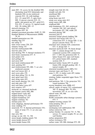 stairs 80332; access for the disabled 589;
alternating tread 810; balustrades and
handrails 826; in-situ reinforced
concrete 81418; with landings
81112; metal 8235; open risers
8089; precast concrete 81922;
public and general use 827; spiral 813,
816, 8312; surveys 31; tapered treads
82830; timber 80513
stairwell trimming 775
stair winders 82930
standard assessment procedure (SAP) 33, 559
Standard Method of Measurement (SMM)
79, 83
standard penetration test 104
standing skip 233
star rating 72
static tower cranes 228, 229
statutory listing 152
steel bar reinforcement 606
steel box piles 278
steel decking 5945; thermal insulation 571
steel frame construction 4778
steel girders 674
steel grillage 263
steel joists 629
steel mesh reinforcement 607
steel, painting 852
steel reinforcement 593, 6067; see also
reinforced concrete
steel roof trusses 6634
steel screw piles 278
steel sheet piling 3346, 354
steel spiral stairs 824
steel string stairs 825
steel trench sheeting 324, 335
steel tube piles 279
steel web lattice joists 657
steel windows 437
steelwork see structural steelwork
step formats (stairs) 805, 806
stepped barrel vaults 687
stepped flashing 513, 935
stepped foundations 257
stepped ventilator 761
stitched joints 473
stone chippings, thermal performance 551
stone cladding 375
stonework 3718; thermal performance 551;
types of stone 3713; see also cast
stone
stop valve 901
storage on site 12631, 326
storey-height cladding panels 716
storey-height doorset 837
storey-height frames 836
straight mast fork lift 216
straight web pile 334
strawboard 860
stretchers 383
string beam stair 815
string over string stairs 812
string (stairs) 805, 806
stripboard 860
strip foundations 251, 262; reinforced
concrete 258, 262; and subsoil
movements 247, 248; width 255
structural glazing 709
structural grid 52
structural sealant glazed cladding 708
structural steel beams 630, 6312;
connections 6334; design 6403; for
precast concrete floors 7923
structural steel columns 630; connections
6334; design 6445
structural steelwork 62844; beam design
6403; column design 6445;
compound sections 630; connections
6337, 649; fire protection 6389;
lattice beams 632; open web beams
631; portal frames 649; standard
sections 6289
structural timber: beams 6556; portal
frames 650; strength grading 1403;
typical weights 39
structured insulated panels (SIPs) 511
structure types and forms 510
struts 5, 1924; timber roofs 497; timber
stud partitions 741
strutting, timber suspended upper floors 772
stucco 749
stud partitions 7403; fire protection 743;
sound insulation 796
styrene butadiene resin (SDR) 412
subsoil: angles of repose 322; contaminated
3656; drainage 86970, 876;
movements 2456; see also soils
subsoil water 349, 868
substructure 11
SUDS (sustainable urban drainage systems)
8745
sulphate-resisting cement 325
sump pumping 3502
superstructure 12
surcharging (soil stabilisation) 360
surface emissivity 550
surface finishes 14; concrete 7215, 766;
surveys 31; typical weights 39; see also
wall finishes
surface preparation 852
surface resistances 550
surface water 349, 868; drainage 87280
962
Index
 