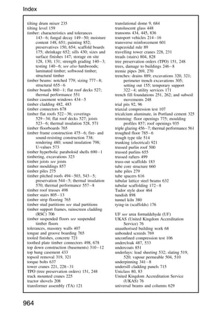 tilting drum mixer 235
tilting level 159
timber: characteristics and tolerances
1436; fungal decay 14950; moisture
content 148, 651; painting 852;
preservatives 150, 654; scaffold boards
175; shrinkage 652; sills 430; sizes and
surface finishes 147; storage on site
128, 130, 131; strength grading 1403;
testing 1406; see also hardwoods;
laminated timber; softwood timber;
structural timber
timber beams: notched 779; sizing 7778;
structural 6556
timber boards 8601; flat roof decks 527;
thermal performance 551
timber casement windows 4345
timber cladding 482, 483
timber connectors 678
timber flat roofs 52236; coverings
52934; flat roof decks 527; joists
5236; thermal insulation 528, 571
timber floorboards 765
timber frame construction 4756; fire- and
sound-resisting construction 738;
rendering 480; sound insulation 798;
U-values 573
timber hyperbolic paraboloid shells 6901
timbering, excavations 323
timber joists see joists
timber mouldings 857
timber piles 275
timber pitched roofs 494503, 5435;
preservation 5445; thermal insulation
570; thermal performance 5578
timber roof trusses 498
timber stairs 80513
timber strip flooring 765
timber stud partitions see stud partitions
timber support frames, rainscreen cladding
(RSC) 706
timber suspended floors see suspended
timber floors
tolerances, masonry walls 407
tongue and groove boarding 765
tooled finishes, concrete 721
toothed plate timber connectors 498, 678
top down construction (basements) 31012
top hung casement 433
topsoil removal 319, 321
torque bolts 637
tower cranes 221, 22831
TPO (tree preservation orders) 151, 248
track mounted cranes 225
tractor shovels 208
transformer assembly (TA) 121
translational dome 9, 684
transluscent glass 448
transoms 434, 445, 836
transport vehicles 21416
transverse reinforcement 601
trapezoidal rule 89
travelling tower cranes 228, 231
treads (stairs) 804, 828
tree preservation orders (TPO) 151, 248
trees, damage to buildings 2468
tremie pipes 269, 270
trenches: drains 889; excavations 320, 321;
perimeter trench excavations 305;
setting out 155; temporary support
3224; utility services 171
trench fill foundations 251, 262; and subsoil
movements 248
trial pits 92, 96
triaxial compression test 107
tricalcium aluminate, in Portland cement 325
trimming: floor openings 775; moulding
profiles 857; roof openings 935
triple glazing 4567; thermal performance 561
troughed floor 7856
trough type tile 514
trunking (electrical) 921
trussed purlin roof 500
trussed purlins 655
trussed rafters 499
truss-out scaffolds 183
tube core structure 660
tube piles 279
tube spacers 616
tubular lattice steel beams 632
tubular scaffolding 1728
Tudor style door 464
tundish 898
tunnel kiln 380
tying-in (scaffolds) 176
UF see urea formaldehyde (UF)
UKAS (United Kingdom Accreditation
Service) 76
unauthorised building work 68
unbonded screeds 769
unconfined compression test 106
undercloak 487, 533
undercoats 851
underlays: lead sheeting 532; slating 519,
520; vapour permeable 504, 510
underpinning 3418
undersill cladding panels 715
Uniclass 80, 83
United Kingdom Accreditation Service
(UKAS) 76
universal beams and columns 629
964
Index
 
