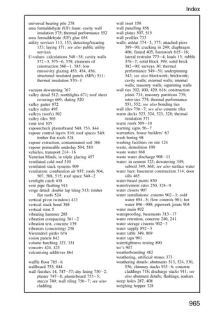 universal bearing pile 278
urea formaldehyde (UF) foam: cavity wall
insulation 575; thermal performance 552
urea formaldehyde (UF) glue 654
utility services 113, 153; detecting/locating
153; laying 171; see also public utility
services
U-values: calculations 54858; cavity walls
5723, 5756, 578; elements of
construction 5601, 585; low
emissivity glazing 453, 454, 456;
structured insulated panels (SIPs) 511;
thermal insulation 5701
vacuum dewatering 767
valley detail 512; northlights 671; roof sheet
coverings 669; slating 520
valley gutter 872
valley rafter 495
valleys (roofs) 502
valley tiles 505
vane test 105
vapourcheck plasterboard 540, 753, 844
vapour control layers 510; roof spaces 540;
timber flat roofs 528
vapour extraction, contaminated soil 366
vapour permeable underlay 504, 510
vehicles, transport 21416
Venetian blinds, in triple glazing 457
ventilated cold roof 510
ventilated stack systems 909
ventilation: combustion air 937; roofs 504,
507, 508, 515; roof space 5402
ventlight catch 438
vent pipe flashing 911
verge detail: double lap tiling 513; timber
flat roofs 524
vertical pivot (window) 433
vertical stack bond 388
vertical strut 5
vibrating hammer 285
vibration compacting 3612
vibration test, concrete 139
vibrators (concreting) 238
Vierendeel girder 674
vision panels 842
volume batching 327, 331
vousoirs 424, 425
vulcanising additives 864
waffle floor 7856
wallboard 753, 844
wall finishes 14, 74757; dry lining 7502;
plaster 7478; plasterboard 7535;
stucco 749; wall tiling 7567; see also
cladding
wall inset 158
wall panelling 856
wall plates 507, 515
wall profiles 733
walls: ashlar 3745, 377; attached piers
38990; cracking in 249; diaphragm
406; finned 405; formwork 61516;
lateral restraint 7734; loads 15; rubble
3767; solid block 399; solid brick
38290; surveys 30; thermal
performance 54951; underpinning
342; see also blockwork; brickwork;
cavity walls; external walls; internal
walls; masonry walls; separating walls
wall ties 392, 400, 429, 616; construction
joints 734; masonry partitions 739;
retro-ties 774; thermal performance
551, 552; see also bonding ties
wall tiles 7567; see also ceramic tiles
warm decks 523, 524, 525, 528; thermal
insulation 571
warm roofs 50910
warning signs 567
warranties, house builders’ 67
wash boring 98
washing facilities on site 124
waste, demolition 199
waste water 868
waste water discharge 90811
water: in cement 325; dewatering 349;
subsoil 349, 868; see also surface water
water bars: basement construction 314; door
sills 465
water-based paints 850
water/cement ratio 250, 3289
water closets 907
water installations: cisterns 9023; cold
water 8945; flow controls 901; hot
water 896900; pipework joints 904
water main 892
waterproofing, basements 31317
water retention, concrete 240, 241
water storage cisterns 9023
water supply 8923
water table 349, 869
water taps 901
watertightness testing 890
wc’s 907
weatherboarding 482
weathering, artificial stones 373
weathering details: abutments 513, 524, 530,
536; chimney stacks 9356; concrete
claddings 718; discharge stacks 911; see
also abutment details; flashings; soakers
weep holes 287, 408
weighing hopper 328
965
Index
 
