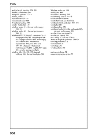 weight/weigh batching 328, 331
welded connections 636
wellpoint systems 3523
welted joints 532
western hemlock 858
western red cedar 858
Winchester cutting 487
winder flights 82930
window heads 431; thermal performance
580, 581
window jambs 431; thermal performance
580, 581
windows 43250; bay 445; casement 4348;
draughtproofing 583; emergency escape
432; high performance 435; ironmongery
438; notation 447; performance
requirements 432; pivot 444; sash
43943; schedules 446; thermal
performance 560, 5612, 566, 585; types
433; see also glazing; rooflights
window sills 430, 431, 434; thermal
bridging 580; thermal insulation 581
Windsor probe test 138
wired glass 448
wood block flooring 765
wood boring insects 5445
wood cement board 861
wood chipboard see chipboard
wood cored rolls and drips 533, 534
wood glue 654
wood panelling 856
woodwool slabs 861; flat roof decks 527;
thermal performance 551
woodworking machines 854
woodworm control 544
workability of concrete 3289
Work at Height Regulations 2005 54
working platforms 175
workmanship 28
workshops 391
wrecking balls 198
zero carbon home 72
zones (construction grids) 53
966
Index
 
