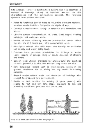 Site Analysis † prior to purchasing a building site it is essential to
conduct a thorough survey to ascertain whether the site
characteristics suit the development concept. The following
guidance forms a basic checklist:
* Refer to Ordnance Survey maps to determine adjacent features,
location, roads, facilities, footpaths and rights of way.
* Conduct a measurement survey to establish site dimensions and
levels.
* Observe surface characteristics, i.e. trees, steep slopes, existing
buildings, rock outcrops, wells.
* Inquire of local authority whether preservation orders affect
the site and if it forms part of a conservation area.
* Investigate subsoil. Use trial holes and borings to determine
soil quality and water table level.
* Consider flood potential, possibilities for drainage of water
table, capping of springs, filling of ponds, diversion of streams
and rivers.
* Consult local utilities providers for underground and overhead
services, proximity to site and whether they cross the site.
* Note suspicious factors such as filled ground, cracks in the
ground, subsidence due to mining and any cracks in existing
buildings.
* Regard neighbourhood scale and character of buildings with
respect to proposed new development.
* Decide on best location for building (if space permits) with
regard to `cut and fill', land slope, exposure to sun and
prevailing conditions, practical use and access.
See also desk and field studies on page 91.
86
Site Survey
 