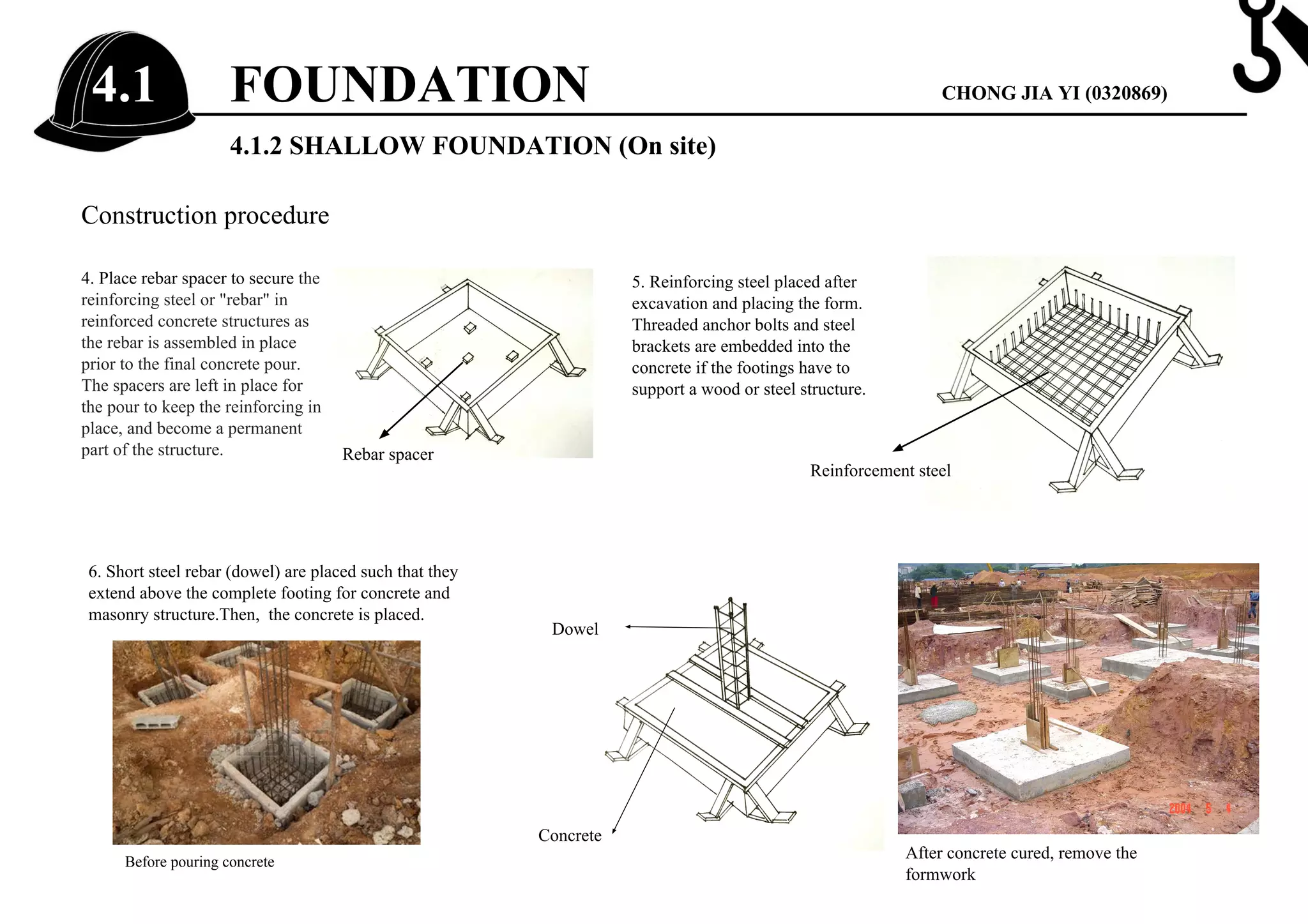 4.1.2 SHALLOW FOUNDATION (On site)
Construction procedure
4. Place rebar spacer to secure the
reinforcing steel or "rebar" in
reinforced concrete structures as
the rebar is assembled in place
prior to the final concrete pour.
The spacers are left in place for
the pour to keep the reinforcing in
place, and become a permanent
part of the structure.
5. Reinforcing steel placed after
excavation and placing the form.
Threaded anchor bolts and steel
brackets are embedded into the
concrete if the footings have to
support a wood or steel structure.
6. Short steel rebar (dowel) are placed such that they
extend above the complete footing for concrete and
masonry structure.Then, the concrete is placed.
Rebar spacer
Reinforcement steel
Dowel
Concrete
After concrete cured, remove the
formwork
Before pouring concrete
FOUNDATION4.1 CHONG JIA YI (0320869)
 
