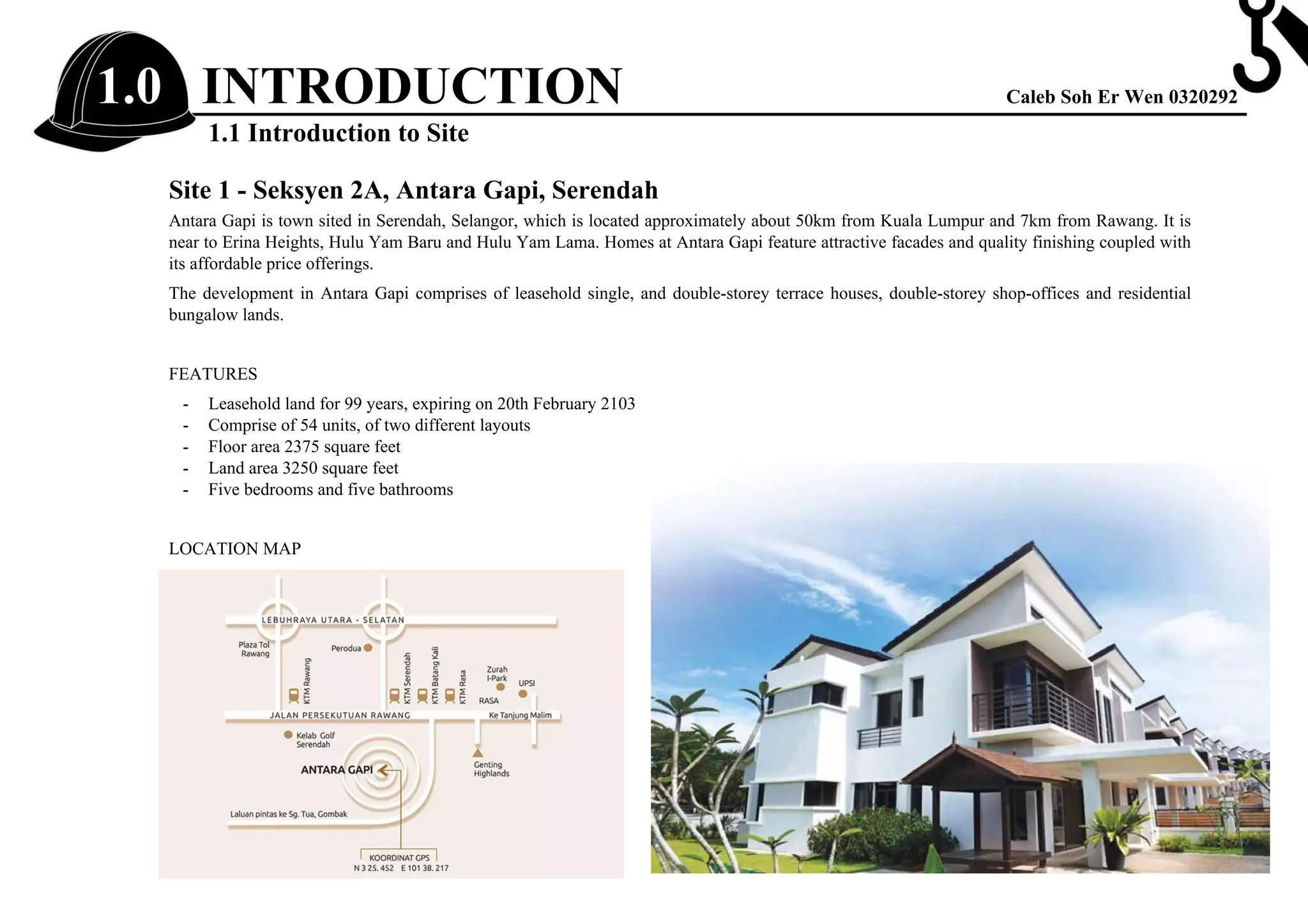 1.0 INTRODUCTION Caleb Soh Er Wen 0320292
1.1 Introduction to Site
Site 1 - Seksyen 2A, Antara Gapi, Serendah
Antara Gapi is town sited in Serendah, Selangor, which is located approximately about 50km from Kuala Lumpur and 7km from Rawang. It is
near to Erina Heights, Hulu Yam Baru and Hulu Yam Lama. Homes at Antara Gapi feature attractive facades and quality finishing coupled with
its affordable price offerings.
The development in Antara Gapi comprises of leasehold single, and double-storey terrace houses, double-storey shop-offices and residential
bungalow lands.
FEATURES
- Leasehold land for 99 years, expiring on 20th February 2103
- Comprise of 54 units, of two different layouts
- Floor area 2375 square feet
- Land area 3250 square feet
- Five bedrooms and five bathrooms
LOCATION MAP
Steel
reinforcement
 