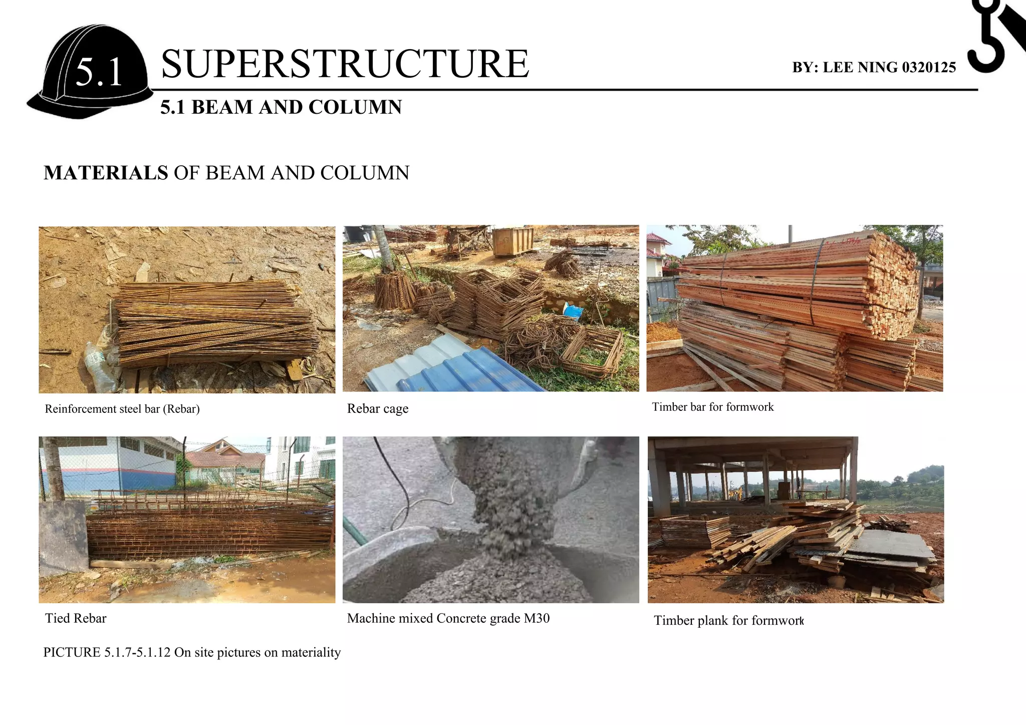 MATERIALS OF BEAM AND COLUMN
Reinforcement steel bar (Rebar)
Tied Rebar Machine mixed Concrete grade M30
Rebar cage
Timber plank for formwork
Timber bar for formwork
PICTURE 5.1.7-5.1.12 On site pictures on materiality
SUPERSTRUCTURE
5.1 BEAM AND COLUMN
5.1 BY: LEE NING 0320125
 