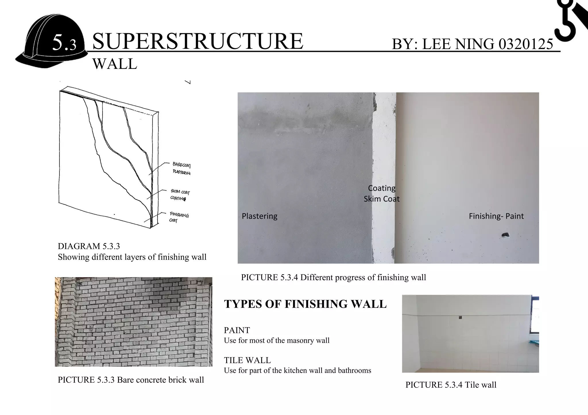 SUPERSTRUCTURE5.3
WALL
BY: LEE NING 0320125
DIAGRAM 5.3.3
Showing different layers of finishing wall
PICTURE 5.3.3 Bare concrete brick wall
PICTURE 5.3.4 Different progress of finishing wall
Plastering
Coating
Skim Coat
Finishing- Paint
PICTURE 5.3.4 Tile wall
TYPES OF FINISHING WALL
PAINT
Use for most of the masonry wall
TILE WALL
Use for part of the kitchen wall and bathrooms
 