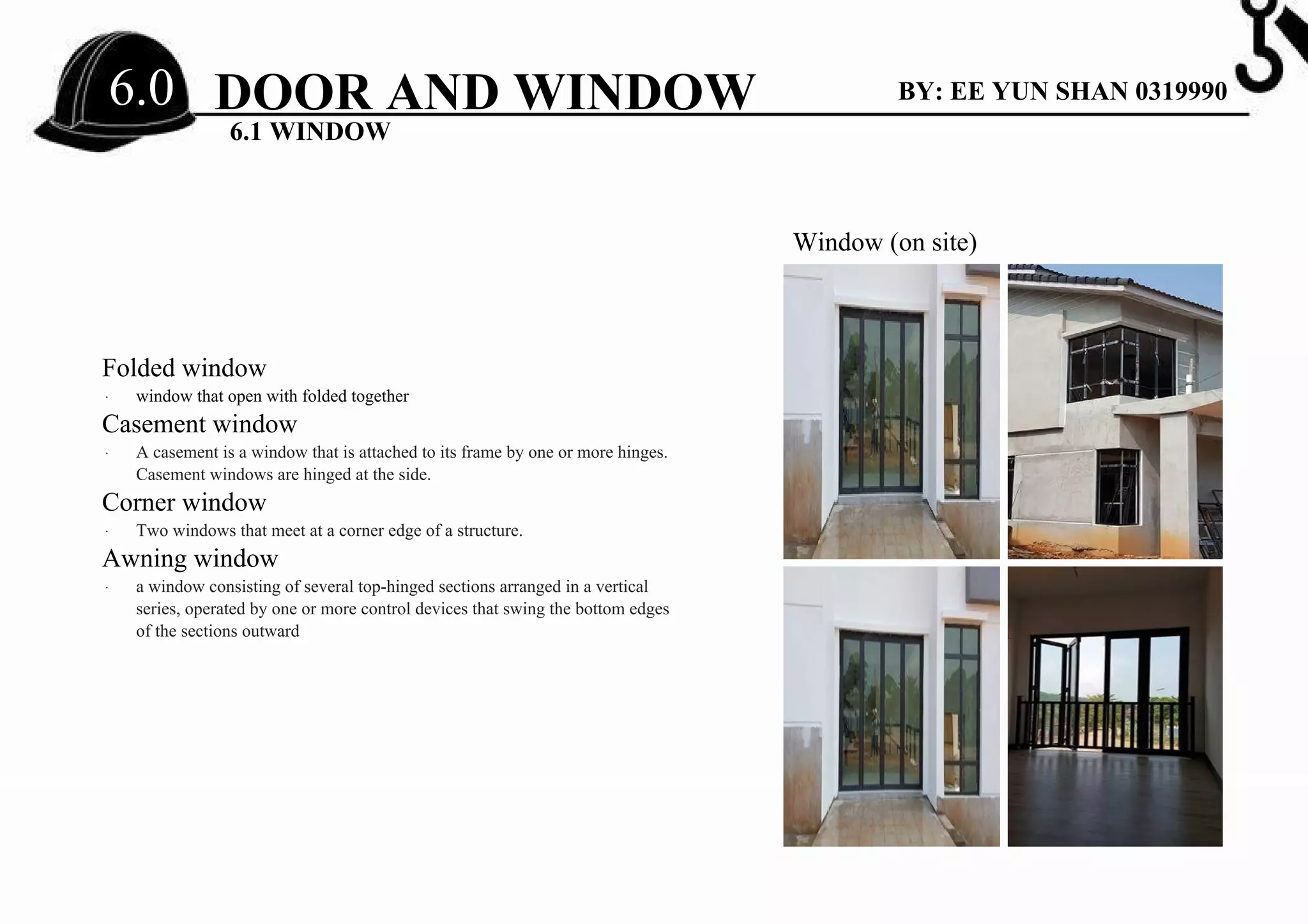 Folded window
∙ window that open with folded together
Casement window
∙ A casement is a window that is attached to its frame by one or more hinges.
Casement windows are hinged at the side.
Corner window
∙ Two windows that meet at a corner edge of a structure.
Awning window
∙ a window consisting of several top-hinged sections arranged in a vertical
series, operated by one or more control devices that swing the bottom edges
of the sections outward
Window (on site)
DOOR AND WINDOW
6.1 WINDOW
BY: EE YUN SHAN 03199906.0
 
