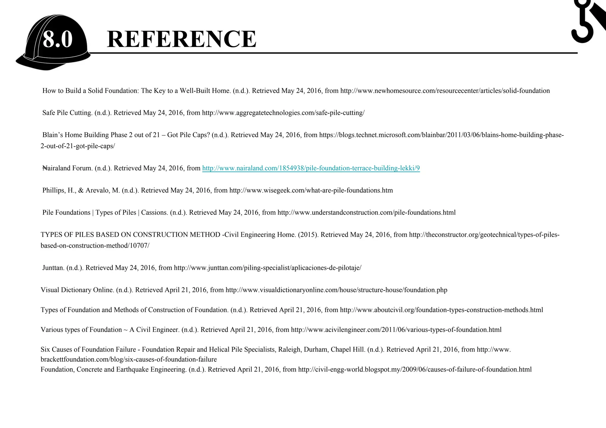REFERENCE8.0
How to Build a Solid Foundation: The Key to a Well-Built Home. (n.d.). Retrieved May 24, 2016, from http://www.newhomesource.com/resourcecenter/articles/solid-foundation
Safe Pile Cutting. (n.d.). Retrieved May 24, 2016, from http://www.aggregatetechnologies.com/safe-pile-cutting/
Blain’s Home Building Phase 2 out of 21 – Got Pile Caps? (n.d.). Retrieved May 24, 2016, from https://blogs.technet.microsoft.com/blainbar/2011/03/06/blains-home-building-phase-
2-out-of-21-got-pile-caps/
₦airaland Forum. (n.d.). Retrieved May 24, 2016, from http://www.nairaland.com/1854938/pile-foundation-terrace-building-lekki/9
Phillips, H., & Arevalo, M. (n.d.). Retrieved May 24, 2016, from http://www.wisegeek.com/what-are-pile-foundations.htm
Pile Foundations | Types of Piles | Cassions. (n.d.). Retrieved May 24, 2016, from http://www.understandconstruction.com/pile-foundations.html
TYPES OF PILES BASED ON CONSTRUCTION METHOD -Civil Engineering Home. (2015). Retrieved May 24, 2016, from http://theconstructor.org/geotechnical/types-of-piles-
based-on-construction-method/10707/
Junttan. (n.d.). Retrieved May 24, 2016, from http://www.junttan.com/piling-specialist/aplicaciones-de-pilotaje/
Visual Dictionary Online. (n.d.). Retrieved April 21, 2016, from http://www.visualdictionaryonline.com/house/structure-house/foundation.php
Types of Foundation and Methods of Construction of Foundation. (n.d.). Retrieved April 21, 2016, from http://www.aboutcivil.org/foundation-types-construction-methods.html
Various types of Foundation ~ A Civil Engineer. (n.d.). Retrieved April 21, 2016, from http://www.acivilengineer.com/2011/06/various-types-of-foundation.html
Six Causes of Foundation Failure - Foundation Repair and Helical Pile Specialists, Raleigh, Durham, Chapel Hill. (n.d.). Retrieved April 21, 2016, from http://www.
brackettfoundation.com/blog/six-causes-of-foundation-failure
Foundation, Concrete and Earthquake Engineering. (n.d.). Retrieved April 21, 2016, from http://civil-engg-world.blogspot.my/2009/06/causes-of-failure-of-foundation.html
 