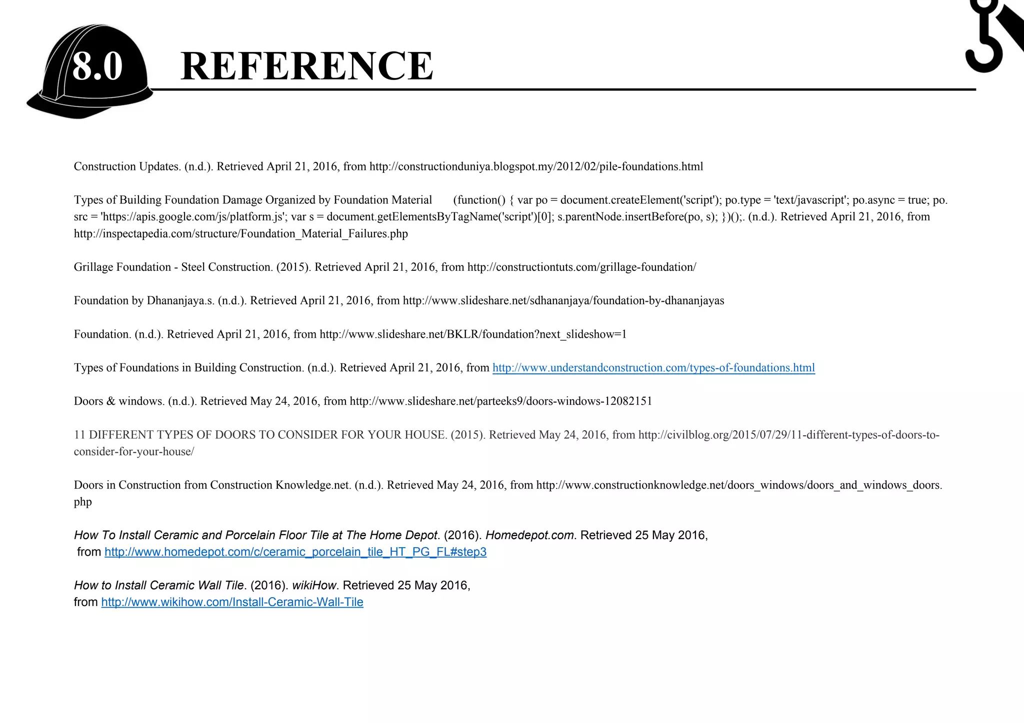 REFERENCE8.0
Construction Updates. (n.d.). Retrieved April 21, 2016, from http://constructionduniya.blogspot.my/2012/02/pile-foundations.html
Types of Building Foundation Damage Organized by Foundation Material (function() { var po = document.createElement('script'); po.type = 'text/javascript'; po.async = true; po.
src = 'https://apis.google.com/js/platform.js'; var s = document.getElementsByTagName('script')[0]; s.parentNode.insertBefore(po, s); })();. (n.d.). Retrieved April 21, 2016, from
http://inspectapedia.com/structure/Foundation_Material_Failures.php
Grillage Foundation - Steel Construction. (2015). Retrieved April 21, 2016, from http://constructiontuts.com/grillage-foundation/
Foundation by Dhananjaya.s. (n.d.). Retrieved April 21, 2016, from http://www.slideshare.net/sdhananjaya/foundation-by-dhananjayas
Foundation. (n.d.). Retrieved April 21, 2016, from http://www.slideshare.net/BKLR/foundation?next_slideshow=1
Types of Foundations in Building Construction. (n.d.). Retrieved April 21, 2016, from http://www.understandconstruction.com/types-of-foundations.html
Doors & windows. (n.d.). Retrieved May 24, 2016, from http://www.slideshare.net/parteeks9/doors-windows-12082151
11 DIFFERENT TYPES OF DOORS TO CONSIDER FOR YOUR HOUSE. (2015). Retrieved May 24, 2016, from http://civilblog.org/2015/07/29/11-different-types-of-doors-to-
consider-for-your-house/
Doors in Construction from Construction Knowledge.net. (n.d.). Retrieved May 24, 2016, from http://www.constructionknowledge.net/doors_windows/doors_and_windows_doors.
php
How To Install Ceramic and Porcelain Floor Tile at The Home Depot. (2016). Homedepot.com. Retrieved 25 May 2016,
from http://www.homedepot.com/c/ceramic_porcelain_tile_HT_PG_FL#step3
How to Install Ceramic Wall Tile. (2016). wikiHow. Retrieved 25 May 2016,
from http://www.wikihow.com/Install-Ceramic-Wall-Tile
 