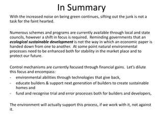 In Summary
With the increased noise on being green continues, sifting out the junk is not a
task for the faint hearted.

Numerous schemes and programs are currently available through local and state
councils, however a shift in focus is required. Reminding governments that an
ecological sustainable development is not the way in which an economic paper is
handed down from one to another. At some point natural environmental
processes need to be enhanced both for stability in the market place and to
protect our future.

Control mechanisms are currently focused through financial gains. Let’s dilute
this focus and encompass:
- environmental abilities through technologies that give back,
- educate builders & support next generation of builders to create sustainable
    homes and
- fund and recognise trial and error processes both for builders and developers,

The environment will actually support this process, if we work with it, not against
it.
 