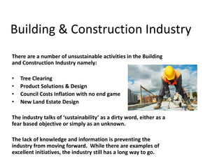 Building & Construction Industry
There are a number of unsustainable activities in the Building
and Construction Industry namely:

•   Tree Clearing
•   Product Solutions & Design
•   Council Costs Inflation with no end game
•   New Land Estate Design

The industry talks of ‘sustainability’ as a dirty word, either as a
fear based objective or simply as an unknown.

The lack of knowledge and information is preventing the
industry from moving forward. While there are examples of
excellent initiatives, the industry still has a long way to go.
 