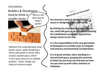 FOR EXAMPLE
Builders & Developers
tend to think in What is the
smaller terms     best way to
                         make a    An enormous amount of tree clearing
                         profit?   occurs in designing a new land estate.

                                   By clicking the news article picture you can
                                   see, while EPA goes to an extent of protecting
                                   the established ecosystems, big business
                                   always seems to win over.

                                   It is the responsibility of the new generation
Without first understanding what   of developers to consider ways to integrate
buyers want, rather designing a    and enhance environmental considerations.
home with profit in mind, often
creates wasted space, which        It is of great wonder, when standing in a
in turn puts pressure on wasted    cleared land space, grasping the enormity
product. Clever design can         of what has just occurred and why we have
help to minimise waste.            not yet come up with other solutions or
                                   initiatives.
 