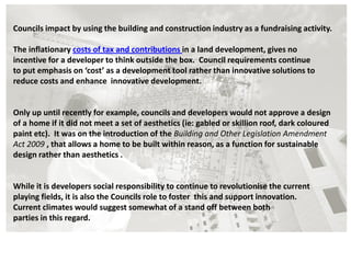 Councils impact by using the building and construction industry as a fundraising activity.

The inflationary costs of tax and contributions in a land development, gives no
incentive for a developer to think outside the box. Council requirements continue
to put emphasis on ‘cost’ as a development tool rather than innovative solutions to
reduce costs and enhance innovative development.


Only up until recently for example, councils and developers would not approve a design
of a home if it did not meet a set of aesthetics (ie: gabled or skillion roof, dark coloured
paint etc). It was on the introduction of the Building and Other Legislation Amendment
Act 2009 , that allows a home to be built within reason, as a function for sustainable
design rather than aesthetics .


While it is developers social responsibility to continue to revolutionise the current
playing fields, it is also the Councils role to foster this and support innovation.
Current climates would suggest somewhat of a stand off between both
parties in this regard.
 