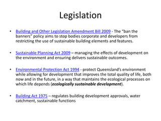 Legislation
• Building and Other Legislation Amendment Bill 2009 - The “ban the
  banners” policy aims to stop bodies corporate and developers from
  restricting the use of sustainable building elements and features.

• Sustainable Planning Act 2009 – managing the effects of development on
  the environment and ensuring delivers sustainable outcomes.

• Environmental Protection Act 1994 - protect Queensland’s environment
  while allowing for development that improves the total quality of life, both
  now and in the future, in a way that maintains the ecological processes on
  which life depends (ecologically sustainable development).

• Building Act 1975 – regulates building development approvals, water
  catchment, sustainable functions
 