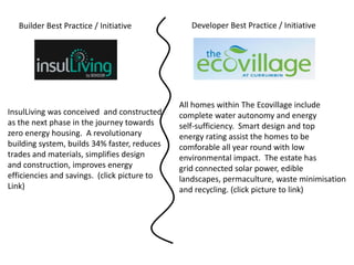 Builder Best Practice / Initiative            Developer Best Practice / Initiative




                                              All homes within The Ecovillage include
InsulLiving was conceived and constructed     complete water autonomy and energy
as the next phase in the journey towards      self-sufficiency. Smart design and top
zero energy housing. A revolutionary          energy rating assist the homes to be
building system, builds 34% faster, reduces   comforable all year round with low
trades and materials, simplifies design       environmental impact. The estate has
and construction, improves energy             grid connected solar power, edible
efficiencies and savings. (click picture to   landscapes, permaculture, waste minimisation
Link)                                         and recycling. (click picture to link)
 