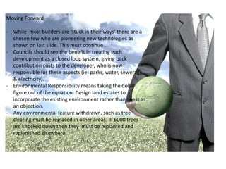 Moving Forward

- While most builders are ‘stuck in their ways’ there are a
  chosen few who are pioneering new technologies as
  shown on last slide. This must continue .
- Councils should see the benefit in treating each
  development as a closed loop system, giving back
  contribution costs to the developer, who is now
  responsible for these aspects (ie: parks, water, sewerage
  & electricity).
- Environmental Responsibility means taking the dollar
  figure out of the equation. Design land estates to
  incorporate the existing environment rather than see it as
  an objection.
- Any environmental feature withdrawn, such as tree
  clearing must be replaced in other areas. If 6000 trees
  are knocked down then they must be replanted and
  replenished elsewhere.
 