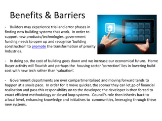 Benefits & Barriers
- Builders may experience trial and error phases in
finding new building systems that work. In order to
support new products/technologies, government
funding needs to open up and recognise ‘building
construction’ to promote the transformation of priority
Industries.

- In doing so, the cost of building goes down and we increase our economical future. Home
Buyer activity will flourish and perhaps the housing sector ‘correction’ lies in lowering build
cost with new tech rather than ‘valuation’.

- Government departments are over compartmentalised and moving forward tends to
happen at a snails pace. In order for it move quicker, the sooner they can let go of financial
realisation and pass this responsibility on to the developer, the developer is then forced to
enact efficient methodology or closed loop systems. Council’s role then inherits back to
a local level, enhancing knowledge and initiatives to communities, leveraging through these
new systems.
 