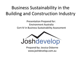 Business Sustainability in the
Building and Construction Industry
               Presentation Prepared for:
                 Environment Australia
     Cert IV in Business Sustainability Assessment




             Prepared by: Jessica Osborne
              www.joshdevelop.com.au
 