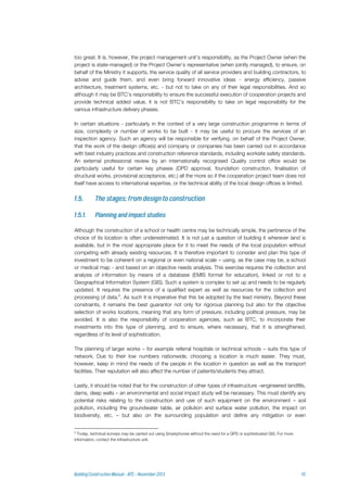 too great. It is, however, the project management unit’s responsibility, as the Project Owner (when the
project is state-managed) or the Project Owner’s representative (when jointly managed), to ensure, on
behalf of the Ministry it supports, the service quality of all service providers and building contractors, to
advise and guide them, and even bring forward innovative ideas - energy efficiency, passive
architecture, treatment systems, etc. - but not to take on any of their legal responsibilities. And so
although it may be BTC’s responsibility to ensure the successful execution of cooperation projects and
provide technical added value, it is not BTC's responsibility to take on legal responsibility for the
various infrastructure delivery phases.
In certain situations - particularly in the context of a very large construction programme in terms of
size, complexity or number of works to be built - it may be useful to procure the services of an
inspection agency. Such an agency will be responsible for verifying, on behalf of the Project Owner,
that the work of the design office(s) and company or companies has been carried out in accordance
with best industry practices and construction reference standards, including worksite safety standards.
An external professional review by an internationally recognised Quality control office would be
particularly useful for certain key phases (DPD approval, foundation construction, finalisation of
structural works, provisional acceptance, etc.) all the more so if the cooperation project team does not
itself have access to international expertise, or the technical ability of the local design offices is limited.
Although the construction of a school or health centre may be technically simple, the pertinence of the
choice of its location is often underestimated. It is not just a question of building it wherever land is
available, but in the most appropriate place for it to meet the needs of the local population without
competing with already existing resources. It is therefore important to consider and plan this type of
investment to be coherent on a regional or even national scale – using, as the case may be, a school
or medical map - and based on an objective needs analysis. This exercise requires the collection and
analysis of information by means of a database (EMIS format for education), linked or not to a
Geographical Information System (GIS). Such a system is complex to set up and needs to be regularly
updated. It requires the presence of a qualified expert as well as resources for the collection and
processing of data.2
. As such it is imperative that this be adopted by the lead ministry. Beyond these
constraints, it remains the best guarantor not only for rigorous planning but also for the objective
selection of works locations, meaning that any form of pressure, including political pressure, may be
avoided. It is also the responsibility of cooperation agencies, such as BTC, to incorporate their
investments into this type of planning, and to ensure, where necessary, that it is strengthened,
regardless of its level of sophistication.
The planning of larger works – for example referral hospitals or technical schools – suits this type of
network. Due to their low numbers nationwide, choosing a location is much easier. They must,
however, keep in mind the needs of the people in the location in question as well as the transport
facilities. Their reputation will also affect the number of patients/students they attract.
Lastly, it should be noted that for the construction of other types of infrastructure –engineered landfills,
dams, deep wells – an environmental and social impact study will be necessary. This must identify any
potential risks relating to the construction and use of such equipment on the environment – soil
pollution, including the groundwater table, air pollution and surface water pollution, the impact on
biodiversity, etc. – but also on the surrounding population and define any mitigation or even
2
Today, technical surveys may be carried out using Smartphones without the need for a GPS or sophisticated GIS. For more
information, contact the Infrastructure unit.
 
