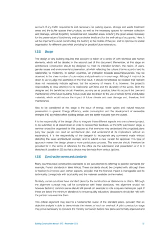 account of any traffic requirements and necessary car parking spaces, storage and waste treatment
areas and the buffer spaces they produce, as well as the necessary spaces for rainwater collection
and drainage, without forgetting recreational and relaxation areas, including the green areas necessary
for the preservation of biodiversity and groundwater levels and for the well-being of occupants. Here, it
will be important to avoid constructing the building in the middle of the plot, and to optimise its spatial
organisation for different uses whilst providing for possible future extensions.
The design of any building requires that account be taken of a series of both technical and human
elements, which will be detailed in the second part of this document. Remember, at this stage an
architectural construction should be designed to meet its intended function, the needs of users,
gender issues and environmental conservation, all whilst reflecting the culture it forms a part of and its
relationship to modernity. In certain countries, an inclination towards presumptuousness may be
observed in the sheer number of colonnades and pediments or in overhangs. Although it may not be
down to us to judge the aesthetics of the final result, it should nonetheless be recalled that restraint
does not necessarily indicate ugliness, but the economy of means. It is, however, the project’s
responsibility to draw attention to its relationship with time and the durability of the works. Both the
designer and the beneficiary should therefore, as early on as possible, take into account the care and
maintenance of the future building. Focus could also be drawn to the use of simple forms and durable
materials, which would reduce the impact of future climate and user damage and, therefore, limit
maintenance.
Also to be considered at this stage is the issue of energy, water cycles and natural resource
preservation in general. Energy efficiency, water consumption and the development of renewable
energies (RE) do indeed affect building design, and are better included from the outset.
It is the responsibility of the design office to integrate these different aspects into one coherent project,
to be submitted to all stakeholders in order to receive their feedback. At the SPD submission stage, a
seminar should be organised for this purpose so that everyone may understand the proposed plans
(very few people can read an architectural plan and understand all its implications without an
explanation). It is the responsibility of the designer to incorporate any comments made without
distorting the basic architectural concept, and to submit a new version for approval. This type of
approach makes the design phase a more participatory process. This exercise should therefore be
provided for in the terms of reference for the office via the submission and presentation of 2 to 3
sketches (if possible in 3D) so that a choice may be made from various options.
Many countries have construction standards or are accustomed to referring to specific standards (for
example, French standards in West Africa). These standards should be complied with, although there
is freedom to improve upon certain aspects, provided that the financial impact is manageable and its
technicality corresponds with local ability and the materials available on the market.
Similarly, certain countries have standard plans for the construction of classrooms or clinics. Although
the alignment concept may call for compliance with these standards, this alignment should not
however be blind; common sense should still prevail. An example to note is square metres per pupil. If
these are below the minimum standards to ensure quality education, discussions should be held with
the partner to re-examine them.
This critical alignment may lead to a fundamental review of the standard plans, provided that an
objective analysis is able to demonstrate the interest of such an overhaul. A pilot construction stage
may prove necessary to convince the ministry concerned before new plans are formally approved and
 