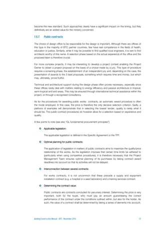become the new standard. Such approaches clearly have a significant impact on the timing, but they
definitively are an added value for the ministry concerned.
The choice of design office to be responsible for the design is important. Although there are offices of
this type in the majority of BTC partner countries, few have real competence in the fields of health,
education or justice. Similarly, while it may be possible to find qualified local engineers, it is rare to find
architects worthy of this name. A selection phase based on the actual experience of the office and the
proposed team is therefore crucial.
For more complex projects, it may be interesting to develop a project contest enabling the Project
Owner to obtain a project proposal on the basis of a choice made by a jury. This type of procedure
requires a screening phase, the establishment of an independent jury and, depending on the case, the
presentation of awards to the 3 best proposals, something which requires time and money, but which
may, ultimately, prove fruitful.
Technical and architectural support during the design phase often proves necessary, especially since
these offices rarely deal with matters relating to energy efficiency and passive architecture in tropical,
semi-tropical and arid areas. This may be ensured through international technical assistance within the
project, or through a recognised consultancy.
As for the procedures for awarding public works contracts, an automatic award procedure is often
the mode employed. In this case, the price is therefore the only decisive selection criterion. Sadly, a
plethora of examples will demonstrate that in selecting the lowest tender, quality is rarely what it
should be. The public contract procedures do however allow for a selection based on experience and
quality.
A few points to note (see also “GL fundamental procurement principles”):
 Applicable legislation:
The applicable legislation is defined in the Specific Agreement or the TFF.
 Optimal planning for public contracts:
The application of legislation in matters of public contracts aims to maximize the quality/price
relationship of the works. As the legislation imposes that certain time limits be adhered to
(particularly when using competitive procedures), it is therefore necessary that the Project
Management Team ensures optimal planning of its purchases by taking contract award
deadlines into account so that its activities will not be delayed.
 Interconnection between several contracts:
For works contracts, it is not uncommon that these precede a supply and equipment
installation contract (e.g. a hospital or a seed laboratory) and a training services contract.
 Determining the contract value:
Public contracts are contracts concluded for pecuniary interest. Determining the price is very
important, both for the buyer, who must pay an amount guaranteeing the correct
performance of the contract under the conditions outlined within, but also for the holder. As
such, the value of a contract shall be determined by taking a series of elements into account.
 