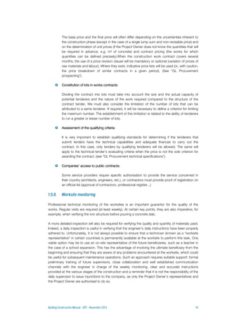 The base price and the final price will often differ depending on the uncertainties inherent to
the construction phase (except in the case of a single lump sum and non-revisable price) and
on the determination of unit prices (if the Project Owner does not know the quantities that will
be required in advance, e.g. m³ of concrete) and contract pricing (the works for which
quantities can be defined precisely).When the construction work contract covers several
months, the use of a price revision clause will be mandatory or optional (variation of prices of
raw materials and labour). Where they exist, indicative price lists will be used (or, with caution,
the price breakdown of similar contracts in a given period). (See “GL Procurement
prospecting”).
 Constitution of lots in works contracts:
Dividing the contract into lots must take into account the size and the actual capacity of
potential tenderers and the nature of the work required compared to the structure of the
contract tender. We must also consider the limitation of the number of lots that can be
attributed to a same tenderer. If required, it will be necessary to define a criterion for limiting
the maximum number. The establishment of this limitation is related to the ability of tenderers
to run a greater or lesser number of lots.
 Assessment of the qualifying criteria:
It is very important to establish qualifying standards for determining if the tenderers that
submit tenders have the technical capabilities and adequate finances to carry out the
contract. In this case, only tenders by qualifying tenderers will be allowed. The same will
apply to the technical tender's evaluating criteria when the price is not the sole criterion for
awarding the contract. (see “GL Procurement technical specifications”).
 Companies’ access to public contracts:
Some service providers require specific authorisation to provide the service concerned in
their country (architects, engineers, etc.), or contractors must provide proof of registration on
an official list (approval of contractors, professional register...)
Professional technical monitoring of the worksites is an important guarantor for the quality of the
works. Regular visits are required (at least weekly). At certain key points, they are also imperative, for
example, when verifying the iron structure before pouring a concrete slab.
A more detailed inspection will also be required for verifying the quality and quantity of materials used.
Indeed, a daily inspection is useful in verifying that the engineer’s daily instructions have been properly
adhered to. Unfortunately, it is not always possible to ensure that a technician (known as a “worksite
representative” in certain countries) is permanently available at the worksite to perform this task. One
viable option may be to use an on-site representative of the future beneficiaries, such as a teacher in
the case of a school expansion. This has the advantage of involving the ultimate beneficiary from the
beginning and ensuring that they are aware of any problems encountered at the worksite, which could
be useful for subsequent maintenance operations. Such an approach requires suitable support: formal
preliminary training of future supervisors, close collaboration and well established communication
channels with the engineer in charge of the weekly monitoring, clear and accurate instructions
provided at the various stages of the construction and a reminder that it is not the responsibility of the
daily supervisor to issue injunctions to the company, as only the Project Owner’s representatives and
the Project Owner are authorised to do so.
 