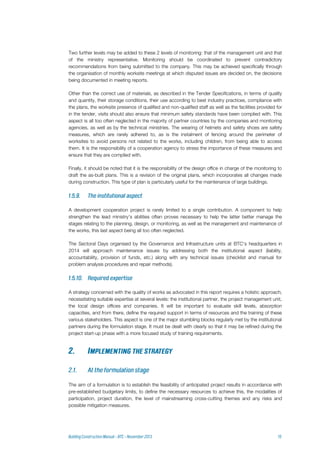 Two further levels may be added to these 2 levels of monitoring: that of the management unit and that
of the ministry representative. Monitoring should be coordinated to prevent contradictory
recommendations from being submitted to the company. This may be achieved specifically through
the organisation of monthly worksite meetings at which disputed issues are decided on, the decisions
being documented in meeting reports.
Other than the correct use of materials, as described in the Tender Specifications, in terms of quality
and quantity, their storage conditions, their use according to best industry practices, compliance with
the plans, the worksite presence of qualified and non-qualified staff as well as the facilities provided for
in the tender, visits should also ensure that minimum safety standards have been complied with. This
aspect is all too often neglected in the majority of partner countries by the companies and monitoring
agencies, as well as by the technical ministries. The wearing of helmets and safety shoes are safety
measures, which are rarely adhered to, as is the instalment of fencing around the perimeter of
worksites to avoid persons not related to the works, including children, from being able to access
them. It is the responsibility of a cooperation agency to stress the importance of these measures and
ensure that they are complied with.
Finally, it should be noted that it is the responsibility of the design office in charge of the monitoring to
draft the as-built plans. This is a revision of the original plans, which incorporates all changes made
during construction. This type of plan is particularly useful for the maintenance of large buildings.
A development cooperation project is rarely limited to a single contribution. A component to help
strengthen the lead ministry’s abilities often proves necessary to help the latter better manage the
stages relating to the planning, design, or monitoring, as well as the management and maintenance of
the works, this last aspect being all too often neglected.
The Sectoral Days organised by the Governance and Infrastructure units at BTC’s headquarters in
2014 will approach maintenance issues by addressing both the institutional aspect (liability,
accountability, provision of funds, etc.) along with any technical issues (checklist and manual for
problem analysis procedures and repair methods).
A strategy concerned with the quality of works as advocated in this report requires a holistic approach,
necessitating suitable expertise at several levels: the institutional partner, the project management unit,
the local design offices and companies. It will be important to evaluate skill levels, absorption
capacities, and from there, define the required support in terms of resources and the training of these
various stakeholders. This aspect is one of the major stumbling blocks regularly met by the institutional
partners during the formulation stage. It must be dealt with clearly so that it may be refined during the
project start-up phase with a more focused study of training requirements.
The aim of a formulation is to establish the feasibility of anticipated project results in accordance with
pre-established budgetary limits, to define the necessary resources to achieve this, the modalities of
participation, project duration, the level of mainstreaming cross-cutting themes and any risks and
possible mitigation measures.
 