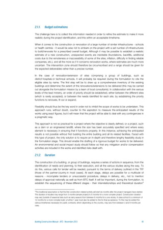 The challenge here is to collect the information needed in order to refine the estimate to make it more
realistic during the project identification, and this within an acceptable timeframe.
When it comes to the construction or renovation of a large number of similar infrastructures - schools
or health centres - it would be wise not to embark on the project with a set number of infrastructures
to build/renovate for a prescribed overall budget. Although it may be possible to establish a realistic
estimate of a new construction, unexpected events are inevitable (foundations, backfills, additional
costs due to the remoteness or inaccessibility of some of the sites, inflation, difficulty in finding reliable
companies, etc.), and all the more so if it concerns renovation works, where estimates are much more
uncertain. The intervention zone should therefore be circumscribed and a range should be given for
the expected deliverables rather than a precise number.
In the case of renovation/extension of sites comprising a group of buildings, such as
district hospitals or technical schools, it will probably be required during the formulation to cite the
eligible sites by name. The first step will be to draw up a comprehensive inventory of the existing
buildings and determine the extent of the renovations/extensions to be delivered (this may be carried
out alongside the formulation mission by a team of local consultants). In collaboration with the various
levels of the lead ministry, an order of priority should be established, either between the different sites
(which is rarely accepted), or between the needs identified for each site, by establishing the priority
functions to renovate, fit out or expand.
Flexibility should thus be the key word in order not to inhibit the scope of works to be undertaken. This
approach runs, without doubt, counter to the aspiration to measure the anticipated results of the
works using exact figures, but it will mean that the project will be able to deal with any contingencies in
a pragmatic way.
This approach is not so practical for a project where the objective is clearly defined, or a project, such
as a dam or an engineered landfill, where the size has been accurately specified and where every
element is necessary in ensuring that it functions properly. In this instance, achieving the anticipated
results is not possible without first building the entire building and all its related facilities. Faced with
this type of project, the only solution is to require an in-depth and therefore lengthy feasibility study in
the formulation stage. This should enable the drafting of a rigorous budget for works to be delivered.
An environmental and social impact study should follow so that any mitigation and/or compensation
activities are included in the works and identified risks dealt with.
The construction of a building, or group of buildings, requires a series of actions in sequence, from the
identification of needs and planning, to their execution, and all the various studies along the way. To
do this, various calls for tender will be needed, pursuant to the terms of delivery outlined in the TFF
(those of the partner country in most cases). At each stage, delays are possible for a multitude of
reasons - incomplete tenders or unsuccessful procedure, delays in delivery, etc., not to mention
delays of approval nationally as well as from BTC itself. It will be important, during the formulation, to
establish the sequencing of these different stages - their interrelationships and theoretical duration4
4
The traditional assumption is that the first construction-related activity will start six months after the project managers have started.
The duration of studies may range from 3 months (simple project) to 6 months for a more complex project. Construction duration
may vary (outside of seasonal risks such as rainy season) from between 6 months for a one-storey, 6-class school to a minimum of
12 months for a more complex build; a further 1 year must also be added to this for final acceptance. To this may be added the
various timeframes necessary for public contracts, which depending on the country, may vary from between 3 and 9 months per
case,
 