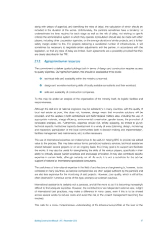 along with delays of approval, and identifying the risks of delay, the calculation of which should be
included in the duration of the works. Unfortunately, the partners sometimes have a tendency to
underestimate the time required for each stage as well as the risk of delay, not wishing to openly
criticize the administrative system in which they operate. Consultation should also be made with other
players, including other cooperation agencies, on the average duration of similar projects, and a further
safety margin added to this. For projects delivering a substantial number of infrastructures, it will
sometimes be necessary to negotiate certain adjustments with the partner, in accordance with the
legislation, so that any risks of delay are limited. Such agreements are a possibility provided that they
are clearly described in the TFF.
The commitment to deliver quality buildings both in terms of design and construction requires access
to quality expertise. During the formulation, this should be assessed at three levels:
 technical skills and availability within the ministry concerned;
 design and worksite monitoring skills of locally available consultants and their workload;
 skills and availability of construction companies.
To this may be added an analysis of the organisation of the ministry itself, its logistic facilities and
responsiveness.
Although the skill level of national engineers may be satisfactory in many countries, with the quality of
local real estate as proof, this does not, however, always mean that innovative solutions will be
provided, and this applies in both architectural and technological matters alike, including the use of
appropriate materials, energy efficiency, environmental conservation, gender issues, the promotion of
renewable energies, etc. Furthermore, expertise should not, strictly speaking, be limited to purely
technical aspects. Institutional capacity development in a variety of areas (planning, design, monitoring
and inspection, participation of the local communities both in decision-making and implementation,
facilities management and maintenance, etc.) is often necessary.
The use of international expertise can indeed prove to be useful in helping BTC to provide real added
value to the process. This may take various forms: periodic consultancy services, technical assistance
shared between several projects or on an ongoing basis. Its primary goal is to support and facilitate
the works. It may also be useful for strengthening the skills of the various players, specifically in their
ability to critically assess current practices and encourage innovation. It may also contribute specific
expertise in certain fields, although certainly not all. As such, it is not a substitute for the ad-hoc
support of national or international specialised consultants.
The usefulness of international expertise in the field of architecture and engineering is, however, today
contested in many countries, as national competencies are often judged sufficient by the partners and
are also less expensive for the monitoring of said projects. However, poor quality, which is still all too
often observed in numerous works of this type, prompts us to remain cautious.
International assistance is certainly not a panacea, and all the more so as it is becoming increasingly
difficult to find adequate expertise. However, the contribution of an independent external view, in light
of international best practices, may make a difference in many cases, even if this is to be shared
across several works to reduce costs and avoid the risk of the project management becoming too
involved.
This calls for a more comprehensive understanding of the infrastructure portfolio at the level of the
 