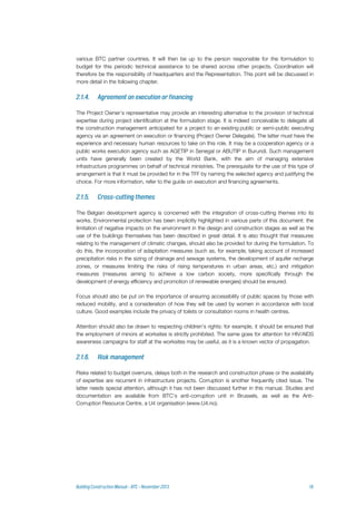 various BTC partner countries. It will then be up to the person responsible for the formulation to
budget for this periodic technical assistance to be shared across other projects. Coordination will
therefore be the responsibility of headquarters and the Representation. This point will be discussed in
more detail in the following chapter.
The Project Owner’s representative may provide an interesting alternative to the provision of technical
expertise during project identification at the formulation stage. It is indeed conceivable to delegate all
the construction management anticipated for a project to an existing public or semi-public executing
agency via an agreement on execution or financing (Project Owner Delegate). The latter must have the
experience and necessary human resources to take on this role. It may be a cooperation agency or a
public works execution agency such as AGETIP in Senegal or ABUTIP in Burundi. Such management
units have generally been created by the World Bank, with the aim of managing extensive
infrastructure programmes on behalf of technical ministries. The prerequisite for the use of this type of
arrangement is that it must be provided for in the TFF by naming the selected agency and justifying the
choice. For more information, refer to the guide on execution and financing agreements.
The Belgian development agency is concerned with the integration of cross-cutting themes into its
works. Environmental protection has been implicitly highlighted in various parts of this document: the
limitation of negative impacts on the environment in the design and construction stages as well as the
use of the buildings themselves has been described in great detail. It is also thought that measures
relating to the management of climatic changes, should also be provided for during the formulation. To
do this, the incorporation of adaptation measures (such as, for example, taking account of increased
precipitation risks in the sizing of drainage and sewage systems, the development of aquifer recharge
zones, or measures limiting the risks of rising temperatures in urban areas, etc.) and mitigation
measures (measures aiming to achieve a low carbon society, more specifically through the
development of energy efficiency and promotion of renewable energies) should be ensured.
Focus should also be put on the importance of ensuring accessibility of public spaces by those with
reduced mobility, and a consideration of how they will be used by women in accordance with local
culture. Good examples include the privacy of toilets or consultation rooms in health centres.
Attention should also be drawn to respecting children's rights: for example, it should be ensured that
the employment of minors at worksites is strictly prohibited. The same goes for attention for HIV/AIDS
awareness campaigns for staff at the worksites may be useful, as it is a known vector of propagation.
Risks related to budget overruns, delays both in the research and construction phase or the availability
of expertise are recurrent in infrastructure projects. Corruption is another frequently cited issue. The
latter needs special attention, although it has not been discussed further in this manual. Studies and
documentation are available from BTC’s anti-corruption unit in Brussels, as well as the Anti-
Corruption Resource Centre, a U4 organisation (www.U4.no).
 