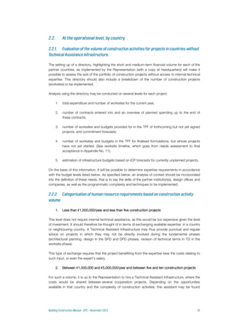 The setting up of a directory, highlighting the short and medium-term financial volume for each of the
partner countries, as implemented by the Representation (with a copy at headquarters) will make it
possible to assess the size of the portfolio of construction projects without access to internal technical
expertise. This directory should also include a breakdown of the number of construction projects
(worksites) to be implemented.
Analysis using the directory may be conducted on several levels for each project:
1. total expenditure and number of worksites for the current year;
2. number of contracts entered into and an overview of planned spending up to the end of
these contracts;
3. number of worksites and budgets provided for in the TFF of forthcoming but not yet signed
projects, and commitment forecasts;
4. number of worksites and budgets in the TFF for finalised formulations, but whose projects
have not yet started. (See worksite timeline, which goes from needs assessment to final
acceptance in Appendix No. 11);
5. estimation of infrastructure budgets based on ICP forecasts for currently unplanned projects.
On the basis of this information, it will be possible to determine expertise requirements in accordance
with the budget levels listed below. As specified below, an analysis of context should be incorporated
into the definition of these needs, that is to say the skills of the partner institution(s), design offices and
companies, as well as the programmatic complexity and techniques to be implemented.
1. Less than €1,500,000/year and less than five construction projects
This level does not require internal technical assistance, as this would be too expensive given the level
of investment. It should therefore be thought of in terms of exchanging available expertise in a country
or neighbouring country. A Technical Assistant Infrastructure may thus provide punctual and regular
advice on projects in which they may not be directly involved during the fundamental phases
(architectural planning, design in the SPD and DPD phases, revision of technical terms in TD in the
worksite phase).
This type of exchange requires that the project benefitting from the expertise bear the costs relating to
such input, or even the expert’s salary.
2. Between €1,500,000 and €5,000,000/year and between five and ten construction projects
For such a volume, it is up to the Representation to hire a Technical Assistant Infrastructure, where the
costs would be shared between several cooperation projects. Depending on the opportunities
available in that country and the complexity of construction activities, this assistant may be found
 