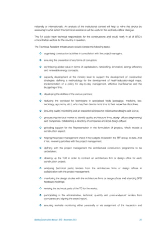 nationally or internationally. An analysis of the institutional context will help to refine this choice by
assessing to what extent this technical assistance will be useful in the sectoral political dialogue.
This TA would have technical responsibility for the constructions and would work in all of BTC’s
concentration sectors for the country in question.
The Technical Assistant Infrastructure would oversee the following tasks:
 organising construction activities in consultation with the project managers;
 ensuring the prevention of any forms of corruption;
 contributing added value in terms of capitalisation, networking, innovation, energy efficiency
and renewable energy concepts;
 capacity development at the ministry level to support the development of construction
strategies: defining a methodology for the development of health/education/legal maps,
implementation of a policy for day-to-day management, effective maintenance and the
budgeting of this;
 developing the abilities of the various partners;
 reducing the workload for technicians in specialised fields (pedagogy, medicine, law,
sociology, agronomy, etc.), who may then devote more time to their respective disciplines;
 ensuring quality monitoring and an inspection process for construction designs and works;
 prospecting the local market to identify quality architecture firms, design offices (engineering)
and companies. Establishing a directory of companies and local design offices;
 providing support for the Representation in the formulation of projects, which include a
construction aspect;
 helping the project management check if the budgets included in the TFF are up to date. And
if not, reviewing priorities with the project management;
 defining with the project management the architectural construction programme to be
undertaken;
 drawing up the ToR in order to contract an architecture firm or design office for each
construction project;
 analysing (technical parts) tenders from the architecture firms or design offices in
collaboration with the project management;
 monitoring the design studies with the architecture firms or design offices and attending SPD
feedback meetings;
 revising the technical parts of the TD for the works;
 participating in the administrative, technical, quantity and price analysis of tenders from
companies and signing the award report;
 ensuring worksite monitoring either personally or via assignment of the inspection and
 