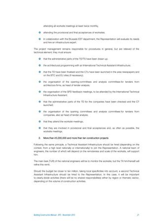 attending all worksite meetings at least twice monthly.
 attending the provisional and final acceptances of worksites.
 In collaboration with the Brussels EST department, the Representation will evaluate its needs
and hire an infrastructure expert.
The project management remains responsible for procedures in general, but are relieved of the
technical element; they must ensure:
 that the administrative parts of the TD/TS have been drawn up;
 the architectural programming with an International Technical Assistant Infrastructure;
 that the TD have been finalised and the CTs have been launched in the area newspapers and
on the BTC and EU sites (if necessary);
 the organisation of the opening committees and analysis committees for tenders from
architecture firms, as head of tender analysis;
 the organisation of the SPD feedback meetings, to be attended by the International Technical
Infrastructure Assistant;
 that the administrative parts of the TD for the companies have been checked and the CT
launched;
 the organisation of the opening committees and analysis committees for tenders from
companies, also as head of tender analysis;
 that they attend the worksite meetings;
 that they are involved in provisional and final acceptances and, as often as possible, the
worksite meetings.
3. More than €5,000,000 and more than ten construction projects
Following the same principle, a Technical Assistant Infrastructure should be hired (depending on the
context, from a high level nationally or internationally) to join the Representation. A national team of
engineers, the number of which will depend on the remoteness and scale of the worksite, will support
him.
The main task (ToR) of the national engineers will be to monitor the worksite, but the TA him/herself will
refine this remit.
Should the budget be closer to ten million, taking local specificities into account, a second Technical
Assistant Infrastructure should be hired to the Representation. In this case, it will be important
to clearly divide activities (there will be no shared responsibilities) either by region or thematic sector,
depending on the volume of construction activities.
 