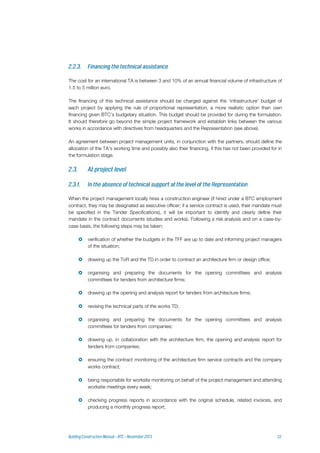 The cost for an international TA is between 3 and 10% of an annual financial volume of infrastructure of
1.5 to 5 million euro.
The financing of this technical assistance should be charged against the ‘infrastructure’ budget of
each project by applying the rule of proportional representation, a more realistic option than own
financing given BTC’s budgetary situation. This budget should be provided for during the formulation.
It should therefore go beyond the simple project framework and establish links between the various
works in accordance with directives from headquarters and the Representation (see above).
An agreement between project management units, in conjunction with the partners, should define the
allocation of the TA's working time and possibly also their financing, if this has not been provided for in
the formulation stage.
When the project management locally hires a construction engineer (if hired under a BTC employment
contract, they may be designated as executive officer; if a service contract is used, their mandate must
be specified in the Tender Specifications), it will be important to identify and clearly define their
mandate in the contract documents (studies and works). Following a risk analysis and on a case-by-
case basis, the following steps may be taken:
 verification of whether the budgets in the TFF are up to date and informing project managers
of the situation;
 drawing up the ToR and the TD in order to contract an architecture firm or design office;
 organising and preparing the documents for the opening committees and analysis
committees for tenders from architecture firms;
 drawing up the opening and analysis report for tenders from architecture firms;
 revising the technical parts of the works TD;
 organising and preparing the documents for the opening committees and analysis
committees for tenders from companies;
 drawing up, in collaboration with the architecture firm, the opening and analysis report for
tenders from companies;
 ensuring the contract monitoring of the architecture firm service contracts and the company
works contract;
 being responsible for worksite monitoring on behalf of the project management and attending
worksite meetings every week;
 checking progress reports in accordance with the original schedule, related invoices, and
producing a monthly progress report;
 