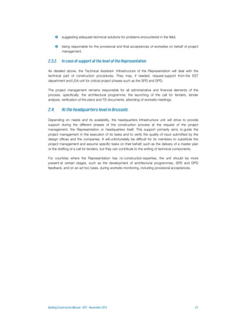  suggesting adequate technical solutions for problems encountered in the field;
 being responsible for the provisional and final acceptances of worksites on behalf of project
management.
As detailed above, the Technical Assistant Infrastructure of the Representation will deal with the
technical part of construction procedures. They may, if needed, request support from the EST
department and LEA unit for critical project phases such as the SPD and DPD.
The project management remains responsible for all administrative and financial elements of the
process, specifically: the architectural programme, the launching of the call for tenders, tender
analysis, verification of the plans and TD documents, attending of worksite meetings.
Depending on needs and its availability, the headquarters Infrastructure unit will strive to provide
support during the different phases of the construction process at the request of the project
management, the Representation or headquarters itself. This support primarily aims to guide the
project management in the execution of its tasks and to verify the quality of input submitted by the
design offices and the companies. It will unfortunately be difficult for its members to substitute the
project management and assume specific tasks on their behalf, such as the delivery of a master plan
or the drafting of a call for tenders, but they can contribute to the writing of technical components.
For countries where the Representation has no construction expertise, the unit should be more
present at certain stages, such as the development of architectural programmes, SPD and DPD
feedback, and on an ad hoc basis, during worksite monitoring, including provisional acceptances.
 