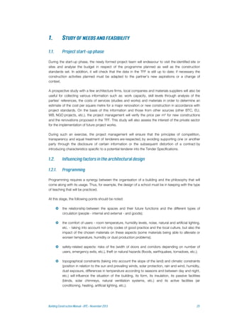 During the start-up phase, the newly formed project team will endeavour to visit the identified site or
sites and analyse the budget in respect of the programme planned as well as the construction
standards set. In addition, it will check that the data in the TFF is still up to date; if necessary the
construction activities planned must be adapted to the partner’s new aspirations or a change of
context.
A prospective study with a few architecture firms, local companies and materials suppliers will also be
useful for collecting various information such as: work capacity, skill levels through analysis of the
parties' references, the costs of services (studies and works) and materials in order to determine an
estimate of the cost per square metre for a major renovation or new construction in accordance with
project standards. On the basis of this information and those from other sources (other BTC, EU,
WB, NGO projects, etc.), the project management will verify the price per m² for new constructions
and the renovations proposed in the TFF. This study will also assess the interest of the private sector
for the implementation of future project works.
During such an exercise, the project management will ensure that the principles of competition,
transparency and equal treatment of tenderers are respected, by avoiding supporting one or another
party through the disclosure of certain information or the subsequent distortion of a contract by
introducing characteristics specific to a potential tenderer into the Tender Specifications.
Programming requires a synergy between the organisation of a building and the philosophy that will
come along with its usage. Thus, for example, the design of a school must be in keeping with the type
of teaching that will be practiced.
At this stage, the following points should be noted:
 the relationship between the spaces and their future functions and the different types of
circulation (people - internal and external - and goods);
 the comfort of users - room temperature, humidity levels, noise, natural and artificial lighting,
etc. - taking into account not only codes of good practice and the local culture, but also the
impact of the chosen materials on these aspects (some materials being able to alleviate or
worsen temperature, humidity or dust production problems);
 safety-related aspects: risks of fire (width of doors and corridors depending on number of
users, emergency exits, etc.), theft or natural hazards (floods, earthquakes, tornadoes, etc.);
 topographical constraints (taking into account the slope of the land) and climatic constraints
(position in relation to the sun and prevailing winds, solar protection, rain and wind, humidity,
dust exposure, differences in temperature according to seasons and between day and night,
etc.) will influence the situation of the building, its form, its insulation, its passive facilities
(blinds, solar chimneys, natural ventilation systems, etc.) and its active facilities (air
conditioning, heating, artificial lighting, etc.);
 