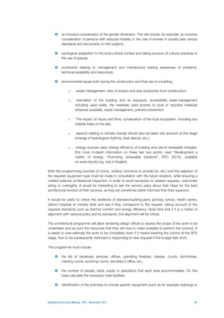  an inclusive consideration of the gender dimension. This will include, for example, an inclusive
consideration of persons with reduced mobility or the role of women in society (see various
standards and documents on this subject);
 typological adaptation to the local cultural context and taking account of cultural practices in
the use of spaces;
 constraints relating to management and maintenance (raising awareness of problems,
technical availability and resources);
 environmental issues both during the construction and final use of a building:
o waste management, risks of erosion and dust production from construction;
o orientation of the building and its exposure, accessibility, water management
including used water, the materials used (priority to local or recycled materials
wherever possible), waste management, pollution prevention;
o The impact on fauna and flora, conservation of the local ecosystem, including any
notable trees on the site;
o aspects relating to climate change should also be taken into account at this stage
(change of hydrological rhythms, heat islands, etc.);
o energy sources used, energy efficiency of building and use of renewable energies.
(For more in-depth information on these last two points, read “Development, a
matter of energy. Promoting renewable solutions”, BTC (2012), available
on www.btcctb.org, only in English).
Both the programming (number of rooms, surface, functions to provide for, etc.) and the selection of
the required equipment type must be made in consultation with the future recipient, while ensuring a
notified external, professional inspection, in order to avoid excessive or useless requests, over/under
sizing or oversights. It would be interesting to ask the service users about their ideas for the best
architectural function of their services, as they are sometimes better informed than their superiors.
It would be useful to check the existence of standard building plans (primary school, health centre,
district hospital) at ministry level and see if they correspond to the request, taking account of the
required standards such as thermal comfort and energy efficiency. Note here that if it is a matter of
alignment with national policy and its standards, this alignment will be critical.
The architectural programme will allow tendering design offices to assess the scope of the work to be
undertaken and as such the resources that they will have to make available to perform the contract. It
is easier to over-estimate the work to be completed, even if it means lowering the volume at the SPD
stage, than to be subsequently restricted in responding to new requests if the budget falls short.
The programme must include:
 the list of necessary services: offices, operating theatres, classes, courts, dormitories,
meeting rooms, archiving rooms, secretary's office, etc.;
 the number of people, beds, pupils or spectators that each area accommodates. On this
basis calculate the necessary toilet facilities;
 identification of the premises to include specific equipment (such as for example radiology or
 