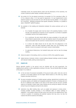 multimedia rooms), the required electric power and the dimensions of the machinery, the
number of electrical outlets needed, necessary water points...;
 the number of m² for the desired construction, for example: 9 m² for a secretary's office; 16
m² for a director's office; 1.5 m² per pupil for classrooms; 4 m² per hospital bed (to which
clearance spaces to exit and enter the room with the bed must be added); 1 m² per person
for a courtroom... Ministries sometimes have specific standards. Otherwise, it is possible to
refer to "NEUFERT" (aROOTS edition);
 the operation of the building and interactions between the various services such as, for
example:
o for a hospital, the surgery ward must be close to the operating theatres, in which
the plan must separate the movement of room equipment, or provide an outpatient
consultation service at the hospital entrance;
o for a courthouse, the plan should define the areas accessible to the public and
those limited to judicial activity. As such, the detention area for the prisoners will be
secure and located near the courtroom. Access should not cross the public flow;
o in a school, the toilets should not be far away from the playground or the
classrooms, while still being discreetly located away from the prevailing wind
direction. A point to be aware of will be girls' access to toilet facilities;
o for agricultural infrastructure, the foodstuff drying area must be near the storage
building...
 internal circulation in the building, which is a minimum of 20% of the usable floor space;
 related services: incinerator, kitchen, covered walkway between buildings, access for people
with reduced mobility, parking, access layout etc.
Various elements specific to the ground must be checked with the local government, the
neighbourhood, partners or other organisations working in the area. They will directly affect the design
of the project. It is a matter of:
 on the one hand, the physical accessibility of the ground (roads, paths, trains etc.) and its
proximity to the target audience and the higher referral instance on the other (e.g. district
hospital, secondary school etc.);
 the area's ecosystem (presence of notable species), geology, (geotechnical constraints such
as bearing capacity and stability) and topography (presence of erosion or flooding risk) and
the risk of additional costs related to the nature of the terrain and the sub-soil. Consider
wadis as an example in desert areas: these riverbeds are dry during the majority of the year
and yet may prove dangerous during the rainy season;
 restrictions may affect building sites, such as sunlight and exposure to strong winds -
including possible occulting (shading, or the bottleneck effect of nearby buildings or
vegetation) - and possible nuisance through odours and noise from the neighbourhood. Here
it will be a question of considering the potential nuisance that may occur, but also the
nuisance that will be caused by the building;
 