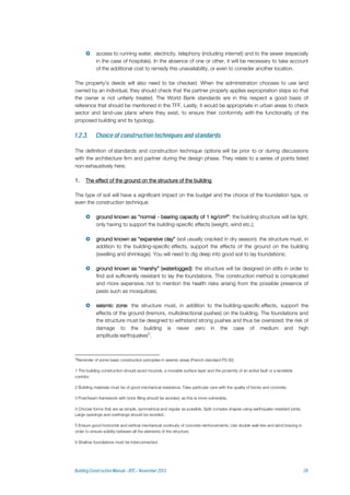  access to running water, electricity, telephony (including internet) and to the sewer (especially
in the case of hospitals). In the absence of one or other, it will be necessary to take account
of the additional cost to remedy this unavailability, or even to consider another location.
The property's deeds will also need to be checked. When the administration chooses to use land
owned by an individual, they should check that the partner properly applies expropriation steps so that
the owner is not unfairly treated. The World Bank standards are in this respect a good basis of
reference that should be mentioned in the TFF. Lastly, it would be appropriate in urban areas to check
sector and land-use plans where they exist, to ensure their conformity with the functionality of the
proposed building and its typology.
The definition of standards and construction technique options will be prior to or during discussions
with the architecture firm and partner during the design phase. They relate to a series of points listed
non-exhaustively here.
1. The effect of the ground on the structure of the building
The type of soil will have a significant impact on the budget and the choice of the foundation type, or
even the construction technique:
 ground known as “normal - bearing capacity of 1 kg/cm²”: the building structure will be light,
only having to support the building-specific effects (weight, wind etc.);
 ground known as “expansive clay” (soil usually cracked in dry season): the structure must, in
addition to the building-specific effects, support the effects of the ground on the building
(swelling and shrinkage). You will need to dig deep into good soil to lay foundations;
 ground known as “marshy” (waterlogged): the structure will be designed on stilts in order to
find soil sufficiently resistant to lay the foundations. This construction method is complicated
and more expensive, not to mention the health risks arising from the possible presence of
pests such as mosquitoes;
 seismic zone: the structure must, in addition to the building-specific effects, support the
effects of the ground (tremors, multidirectional pushes) on the building. The foundations and
the structure must be designed to withstand strong pushes and thus be oversized; the risk of
damage to the building is never zero in the case of medium and high
amplitude earthquakes5
.
5
Reminder of some basic construction principles in seismic areas (French standard PS 92)
1 The building construction should avoid mounds, a movable surface layer and the proximity of an active fault or a landslide
corridor.
2 Building materials must be of good mechanical resistance. Take particular care with the quality of bricks and concrete.
3 Post/beam framework with brick filling should be avoided, as this is more vulnerable.
4 Choose forms that are as simple, symmetrical and regular as possible. Split complex shapes using earthquake-resistant joints.
Large openings and overhangs should be avoided.
5 Ensure good horizontal and vertical mechanical continuity of concrete reinforcements. Use double wall-ties and wind bracing in
order to ensure solidity between all the elements of the structure.
6 Shallow foundations must be interconnected.
 