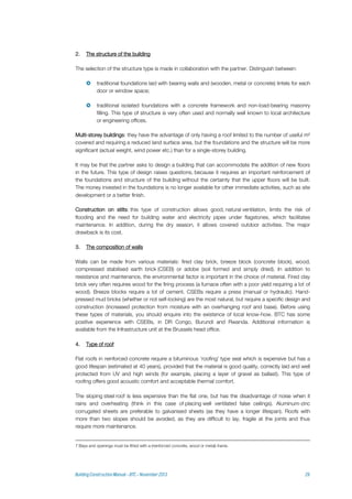 2. The structure of the building
The selection of the structure type is made in collaboration with the partner. Distinguish between:
 traditional foundations laid with bearing walls and (wooden, metal or concrete) lintels for each
door or window space;
 traditional isolated foundations with a concrete framework and non-load-bearing masonry
filling. This type of structure is very often used and normally well known to local architecture
or engineering offices.
Multi-storey buildings: they have the advantage of only having a roof limited to the number of useful m²
covered and requiring a reduced land surface area, but the foundations and the structure will be more
significant (actual weight, wind power etc.) than for a single-storey building.
It may be that the partner asks to design a building that can accommodate the addition of new floors
in the future. This type of design raises questions, because it requires an important reinforcement of
the foundations and structure of the building without the certainty that the upper floors will be built.
The money invested in the foundations is no longer available for other immediate activities, such as site
development or a better finish.
Construction on stilts: this type of construction allows good, natural ventilation, limits the risk of
flooding and the need for building water and electricity pipes under flagstones, which facilitates
maintenance. In addition, during the dry season, it allows covered outdoor activities. The major
drawback is its cost.
3. The composition of walls
Walls can be made from various materials: fired clay brick, breeze block (concrete block), wood,
compressed stabilised earth brick (CSEB) or adobe (soil formed and simply dried). In addition to
resistance and maintenance, the environmental factor is important in the choice of material. Fired clay
brick very often requires wood for the firing process (a furnace often with a poor yield requiring a lot of
wood). Breeze blocks require a lot of cement. CSEBs require a press (manual or hydraulic). Hand-
pressed mud bricks (whether or not self-locking) are the most natural, but require a specific design and
construction (increased protection from moisture with an overhanging roof and base). Before using
these types of materials, you should enquire into the existence of local know-how. BTC has some
positive experience with CSEBs, in DR Congo, Burundi and Rwanda. Additional information is
available from the Infrastructure unit at the Brussels head office.
4. Type of roof
Flat roofs in reinforced concrete require a bituminous 'roofing' type seal which is expensive but has a
good lifespan (estimated at 40 years), provided that the material is good quality, correctly laid and well
protected from UV and high winds (for example, placing a layer of gravel as ballast). This type of
roofing offers good acoustic comfort and acceptable thermal comfort.
The sloping steel roof is less expensive than the flat one, but has the disadvantage of noise when it
rains and overheating (think in this case of placing well ventilated false ceilings). Aluminum-zinc
corrugated sheets are preferable to galvanised sheets (as they have a longer lifespan). Roofs with
more than two slopes should be avoided, as they are difficult to lay, fragile at the joints and thus
require more maintenance.
7 Bays and openings must be fitted with a (reinforced concrete, wood or metal) frame.
 
