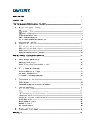 1. THE OF THE STRATEGY........................................................................................... 8
1.1.A HOLISTIC APPROACH ....................................................................................................................... 8
1.2.QUANTITY VERSUS QUALITY ................................................................................................................. 8
1.3.ESTIMATING THE RIGHT PRICE............................................................................................................... 9
1.4.ROLES AND RESPONSIBILITIES .............................................................................................................. 9
1.5.THE STAGES; FROM DESIGN TO CONSTRUCTION ...................................................................................... 10
2. IMPLEMENTING THE STRATEGY ................................................................................................. 15
2.1.AT THE PLANNING STAGE .................................................................................................................. 15
2.2.AT THE OPERATIONAL LEVEL, BY COUNTRY ............................................................................................ 19
2.3.AT PROJECT LEVEL .......................................................................................................................... 22
2.4.AT THE HEADQUARTERS LEVEL IN BRUSSELS.......................................................................................... 23
1. STUDY OF NEEDS AND FEASIBILITY............................................................................................. 25
1.1.PROJECT START-UP PHASE................................................................................................................ 25
1.2.INFLUENCING FACTORS IN THE ARCHITECTURAL DESIGN ............................................................................ 25
2. ROLE OF THE ARCHITECTURE FIRM ............................................................................................ 34
2.1.DEPENDING ON THE TYPE OF WORKS ................................................................................................... 34
2.2.TYPES OF SERVICES EXPECTED ........................................................................................................... 34
2.3.SERVICE CONTRACT AWARD PROCEDURES ............................................................................................ 35
3. PUBLIC WORKS CONTRACT...................................................................................................... 39
3.1.PROCEDURES ................................................................................................................................ 39
3.2.OPENING AND ANALYSIS OF TENDERS FROM COMPANIES........................................................................... 39
4. WORKSITE SUPERVISION ......................................................................................................... 40
4.1.CONSTRUCTION SITE LOGBOOK .......................................................................................................... 41
4.2.WEEKLY CONSTRUCTION SITE MEETING LOGBOOK ................................................................................... 41
4.3.MATERIALS TESTING ........................................................................................................................ 42
4.4.MONTHLY REPORT FROM THE ARCHITECTURE FIRM.................................................................................. 42
4.5.PROGRESS REPORTS ....................................................................................................................... 42
4.6.PROVISIONAL ACCEPTANCE ............................................................................................................... 42
4.7.FINAL ACCEPTANCE ......................................................................................................................... 43
4.8.TEN-YEAR GUARANTEE ..................................................................................................................... 43
5. TECHNICAL INSPECTION AGENCY .............................................................................................. 43
 