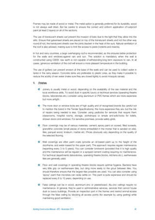 Frames may be made of wood or metal. The metal option is generally preferred for its durability; wood
is not always well dried. But be careful to ensure the correct and uniform application of rustproof
paint (at least 2 layers) on all of the sections.
The use of translucent sheets can prevent the invasion of bats due to the light that they allow into the
attic. Ensure that galvanised sheets are placed on top of the translucent sheets and not the other way
round (if not, the translucent sheets over the joints blacken in the heat of the sun). Natural ventilation of
the roof is also advised, making sure to limit the access to pests (rodents and insects).
In hot and rainy countries, a large overhanging roof is recommended, as this ensures better protection
for the walls and windows against rain and sun. This solution is mandatory when the wall is
constructed using CSEB; raw earth is not capable of withstanding long term exposure to rain. In all
cases, generous ventilation of the roof will ensure a more pleasant temperature in the building.
The use of gutters can prevent erosion at the base of the walls and can be used to collect water in
tanks in the rainy season. Concrete tanks are preferable to plastic ones, as they make it possible to
reduce the acidity of rain water (make sure they are closed tightly to avoid mosquito larvae).
5. Finishes
 Joinery is usually metal or wood, depending on the availability of the raw material and the
local workforce skills. To avoid dust in specific luxury or technical services (operating theatre
blocks, laboratories etc.) consider using aluminium or PVC frames which are more expensive
but more airtight.
 The more door or window locks are of high quality and of recognised brands (be careful not
to mention the brand in the Tender Specifications), the more expensive they are, but the risk
of repairs being needed is less. Consider using padlocks for services that require them
(classrooms, hospital rooms, storage, workshops) or simple and solid locks for toilets,
shower doors and windows. For sensitive premises, provide safety grids.
 Floor coverings may be of various materials: cement, epoxy paint on screed, filled screeds,
granolithic concrete (small pieces of stone embedded in the mortar that is sanded on-site),
tiles, parquet wood, linoleum, marble etc. Prices obviously vary depending on the quality of
the selected flooring.
 Wall coverings are often paint coats (provide an oil-based paint up to the height of the
doorframe, and water-based for the upper part). This approach requires regular maintenance
(repainting every 3 to 5 years). You can consider brickwork (provided that it is high quality
and the maintenance will be regular) or a sprayed cement coating requiring no maintenance.
For technical departments (laboratories, operating theatre blocks, kitchens etc.), earthenware
tiles are generally used.
 Floor and wall coverings in operating theatre blocks require optimal hygiene. Bacteria have
very little grip on earthenware tiles, but cling more easily to the grout between tiles. You
should therefore ensure that the largest tiles possible are used. You can also consider using
'epoxy' paint that microbes can rarely settle on. This paint is quite expensive and should be
replaced every 6 to 10 years, depending on use.
 False ceilings can be in wood, aluminium-zinc or plasterboard. Alu-zinc ceilings require no
maintenance. In general, they're used in administrative services, services that cannot house
dust or luxury buildings. Provide an inspection port in the frames and restrict animal access
through the false ceiling by blocking all access points (for example by using grating) while
maintaining good ventilation.
 