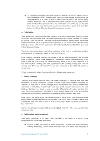  To prevent termite invasion, use metal fittings or a very hard wood (red standard, Azobe,
Ekky, Afzelia source SKAT). Be sure to verify the origin of these species, emphasising the use
of certified wood. In all cases, be sure to paint the wooden parts of the building (doors,
windows, frames, etc.) with an anti-termite or anti-vermin protection product, paying attention
to the toxicity of these products both during construction works and during use. For toilet
block doors, use metal frames and wooden doors, but allow a space of at least 15cm
between the floor and the door (to avoid direct access of termites).
6. Toilet facilities
Toilet facilities must combine comfort, local customs, hygiene and maintenance. As such, consider
squat toilets in a bush hospital rather than English toilets that you would use in the design of a ministry,
for example. Check with the user if the water quantity and pressure are sufficient for the needs of the
building. In all cases, robust equipment should be provided, of well-known brands within the market
(although be careful not to mention any brands in the Tender Specifications) and that have spare parts
that can be sourced locally.
The sanitary block doors (showers and toilets) are subject to high levels of humidity; they should be
protected with a 'tar'-based paint at least on the bottom of the door.
In the case of a toilet block, a system that is simple to use and easy to maintain in case of misuse
would be preferred. It should include, for example, a duct (gutter) under the bank of toilets with access
points on each side of the building. The construction of dry latrines as well as water toilets must be at
least 30m away from a drinking water point. Dry latrines have the advantage of being green if they are
correctly used. If they are not “modern”, they are often best suited to the habits and customs of
remote areas.
To look further into this subject: Sustainable Sanitation Alliance (www.susana.org).
7. Electric installations
The safety aspect plays a crucial role here. A low voltage master board for the whole of the building will
be required. This master board makes it possible to receive the electrical current from the supplier and
dispatch it in the building. It includes, amongst others, the differential circuit breakers and fuses for
each circuit in the building, the earthing for each circuit and if necessary a transformer. For each
building, a distribution box should be used to house the differential circuit breakers and fuses from
where the supply circuits leave. It is advisable to have a separate supply circuit for the lamps and the
outlets (maximum six elements per circuit), and separate circuits for any rooms using water.
In the building, the supply circuits may be open or built-in. Built-in circuits make it possible to hide
electric wires and protect them from the building users. Open circuits make it possible to see the wires
and intervene easily in the event of failure. A study of the building's electric circuit must be carried out
by a professional.
Attention should be paid to outdoor lighting, considering both the comfort of the users, vandalism risks
and security risks.
8. Solid and liquid waste management
Solid waste management is an aspect often overlooked in the design of a building. Some
recommendations can be made at this stage:
 conduct a global site review of waste management, recycling and waste processing,
including, if necessary, a special construction to aid this such as a tank, composting area, or
 