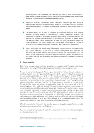 even an incinerator. So, for example, hard bins (concrete, metal or other) should be used in
public spaces (to avoid vandalism). Future users must be made aware of the issue and be
assisted in the management of the future equipment provided;
 develop an excrement management system considering treatment, and even ecological
purification and use of dry latrines (agricultural fertiliser) or biomethane. This point should be
considered very carefully in hospitals, considering the treatment of germ-carrying urine and
faeces;
 the biogas system can be used for buildings such as boarding schools, large capacity
hospitals, agricultural projects or neighbourhood (housing) development projects. The
experiments run by GIZ in Rwanda are particularly good sources of inspiration for this. The
principle is to produce methane gas from the fermentation of excrement or organic waste.
This approach means that the establishment no longer has to buy fuel (wood) to prepare the
meals, for example. This system requires major maintenance. Before taking on this type of
technology, you must be sure that there are sufficient skills in the country or sub-region;
 current technologies offer a wide range of wastewater treatment systems. You should make
your choice depending on the level of pollution, available skills and resources but
also according to usable surfaces and climatic conditions. The outgoing water from the
system is never drinking water, but can be used for irrigation or cleaning. With a pump and
tank system, they can also be reused to flush toilets in arid places (in hospitals, chlorination is
essential).
9. Energy production
Solar thermal energy production (hot water production) is increasingly used. The equipment is cheap,
it increases the well-being of the building's occupants and results in lower management fees.
The use of solar photovoltaic panels (PV) is a good alternative for the local electricity production in
countries where the sun is strong and electricity expensive. Such a system is initially to be considered
in areas not connected to the power grid, or if it is defective and irregular. It consists of PVs, a
power converter and batteries (if the system is not connected to the network). In this case, you should
choose low maintenance batteries that have a lifespan of approximately 7 years. Funding for battery
replacement and their recycling at the end of their lifespan should be accounted for from the outset.
The sizing of the panels and batteries is calculated by totalling the power consumed by all the
electrical equipment of the building (or service). This system remains an expensive investment and it is
rare to be able to connect all the equipment of a building to the batteries. The positioning of the panels
must be carefully considered to ensure maximum sun exposure, easy cleaning and guaranteed
security (theft risks). The system works very well for VHF radio installation in isolated health centres
that are not powered by electricity, for the powering of a well or borehole water pump, supplying a
multimedia room, or lighting a building etc. It does not work as well for technical school workshops
with heavy equipment such as lathes and milling machines, or for a hospital's operating room... The
research and installation of these systems must be carried out by professionals.
When it is connected to the network (the latter being used as storage), this type of system is to be
promoted in countries with a "feed-in tariffs" policy. 6
».
If use of a generator is required, look to locate it in a place where the noise will be the least disruptive,
or put up a soundproof wall.
6
For more information, see the ‘Development, a matter of energy, promoting renewable solutions’ brochure, BTC, 2012.
 