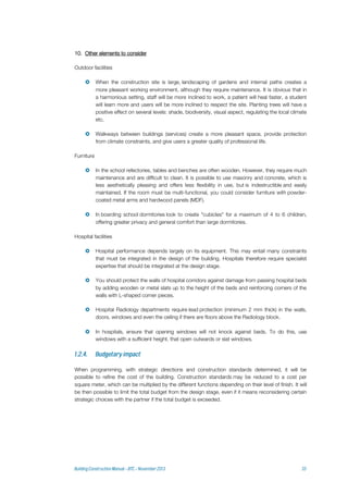 10. Other elements to consider
Outdoor facilities
 When the construction site is large, landscaping of gardens and internal paths creates a
more pleasant working environment, although they require maintenance. It is obvious that in
a harmonious setting, staff will be more inclined to work, a patient will heal faster, a student
will learn more and users will be more inclined to respect the site. Planting trees will have a
positive effect on several levels: shade, biodiversity, visual aspect, regulating the local climate
etc.
 Walkways between buildings (services) create a more pleasant space, provide protection
from climate constraints, and give users a greater quality of professional life.
Furniture
 In the school refectories, tables and benches are often wooden. However, they require much
maintenance and are difficult to clean. It is possible to use masonry and concrete, which is
less aesthetically pleasing and offers less flexibility in use, but is indestructible and easily
maintained. If the room must be multi-functional, you could consider furniture with powder-
coated metal arms and hardwood panels (MDF).
 In boarding school dormitories look to create "cubicles" for a maximum of 4 to 6 children,
offering greater privacy and general comfort than large dormitories.
Hospital facilities
 Hospital performance depends largely on its equipment. This may entail many constraints
that must be integrated in the design of the building. Hospitals therefore require specialist
expertise that should be integrated at the design stage.
 You should protect the walls of hospital corridors against damage from passing hospital beds
by adding wooden or metal slats up to the height of the beds and reinforcing corners of the
walls with L-shaped corner pieces.
 Hospital Radiology departments require lead protection (minimum 2 mm thick) in the walls,
doors, windows and even the ceiling if there are floors above the Radiology block.
 In hospitals, ensure that opening windows will not knock against beds. To do this, use
windows with a sufficient height, that open outwards or slat windows.
When programming, with strategic directions and construction standards determined, it will be
possible to refine the cost of the building. Construction standards may be reduced to a cost per
square meter, which can be multiplied by the different functions depending on their level of finish. It will
be then possible to limit the total budget from the design stage, even if it means reconsidering certain
strategic choices with the partner if the total budget is exceeded.
 