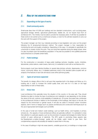 Small-scale (less than €15,000 per building) and low standard constructions, such as drying areas,
agricultural storage, latrines, agricultural greenhouses, stables etc. do not require input from an
architecture firm. The ministry must be able to provide the necessary plans. It will then be possible for
these works to be carried out by a small local company, or even for the ultimate recipients to carry out
the work with the support of the project.
The project manager can then buy materials according to local legislation and carry out the project
following the EI (employment-intensive) method. The project manager is then responsible for
monitoring the work and quality compliance. Depending on the case, it is advisable to specifically hire
a technician to closely monitor the work. They can bring their expertise during the design phase, when
it is also incumbent upon the beneficiary population. It may also be possible to hire qualified personnel
(subcontractors) to complete certain tasks.
For the construction or renovation of large public buildings (schools, hospitals, courts, ministries,
laboratories, police stations, water towers, dams etc.) it is essential to work with an architecture firm.
Some projects must have identical facilities on several sites (primary schools, dispensaries, common
rooms, community offices, etc.). A detailed preliminary study of the standard plans coupled with an
analysis of the features of each site will reduce costs while optimizing quality.
The benefit of a design office is first to call upon their expertise both in the design and follow-up of a
building site in order to increase the overall quality level, and next for it to take on the legal
responsibility for both of these tasks.
Local architecture firms generally know the situation of the country or the area well. They should
therefore be able to choose the type of architecture and materials to use depending on the climate,
the nature of the soil, customs, local availability of materials etc. Of course, the project also contributes
to the architectural choices in relation to the functionality of the buildings, their layout on the site, the
respect for the environment or gender issues. It will also be useful to introduce certain innovative
aspects, both in terms of design (such as passive architecture) and construction techniques (such as
the use of appropriate technologies such as SCEB).
In the case of small and medium scale buildings, such as health clinics, rural hospitals or primary
schools etc., the capacity of local architectural offices are generally sufficient. It is advisable to draw
their attention to particular aspects, such as the promotion of passive technologies for better thermal
comfort of users without use of electricity. The BTC guide to promoting these aspects (see
the 'Development, a matter of energy' guide) will be initially useful media to give them. But
complementary supports will probably be needed to assist them in this way.
In the case of buildings in high-risk areas (seismic, unstable ground etc.) or buildings on a large scale
 