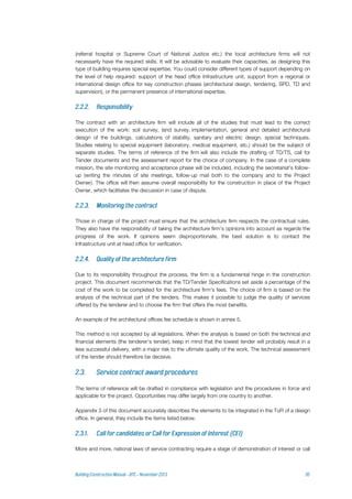 (referral hospital or Supreme Court of National Justice etc.) the local architecture firms will not
necessarily have the required skills. It will be advisable to evaluate their capacities, as designing this
type of building requires special expertise. You could consider different types of support depending on
the level of help required: support of the head office Infrastructure unit, support from a regional or
international design office for key construction phases (architectural design, tendering, SPD, TD and
supervision), or the permanent presence of international expertise.
The contract with an architecture firm will include all of the studies that must lead to the correct
execution of the work: soil survey, land survey, implementation, general and detailed architectural
design of the buildings, calculations of stability, sanitary and electric design, special techniques.
Studies relating to special equipment (laboratory, medical equipment, etc.) should be the subject of
separate studies. The terms of reference of the firm will also include the drafting of TD/TS, call for
Tender documents and the assessment report for the choice of company. In the case of a complete
mission, the site monitoring and acceptance phase will be included, including the secretariat's follow-
up (writing the minutes of site meetings, follow-up mail both to the company and to the Project
Owner). The office will then assume overall responsibility for the construction in place of the Project
Owner, which facilitates the discussion in case of dispute.
Those in charge of the project must ensure that the architecture firm respects the contractual rules.
They also have the responsibility of taking the architecture firm's opinions into account as regards the
progress of the work. If opinions seem disproportionate, the best solution is to contact the
Infrastructure unit at head office for verification.
Due to its responsibility throughout the process, the firm is a fundamental hinge in the construction
project. This document recommends that the TD/Tender Specifications set aside a percentage of the
cost of the work to be completed for the architecture firm's fees. The choice of firm is based on the
analysis of the technical part of the tenders. This makes it possible to judge the quality of services
offered by the tenderer and to choose the firm that offers the most benefits.
An example of the architectural offices fee schedule is shown in annex 5.
This method is not accepted by all legislations. When the analysis is based on both the technical and
financial elements (the tenderer's tender), keep in mind that the lowest tender will probably result in a
less successful delivery, with a major risk to the ultimate quality of the work. The technical assessment
of the tender should therefore be decisive.
The terms of reference will be drafted in compliance with legislation and the procedures in force and
applicable for the project. Opportunities may differ largely from one country to another.
Appendix 3 of this document accurately describes the elements to be integrated in the ToR of a design
office. In general, they include the items listed below.
More and more, national laws of service contracting require a stage of demonstration of interest or call
 