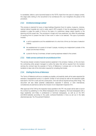 to candidates, before a call is launched based on the TD/TS. Apart from the case of a design contest,
this stage adds nothing to the recruitment of an architecture firm, but it lengthens the period of the
procedure.
This process is reserved for luxury or large buildings (Supreme Court of Justice, museums, cinemas,
national referral hospitals etc.) and is rarely used in BTC projects. It has the advantage of making it
possible to judge the quality of firms on the basis of a preliminary design sketch specific to the
planning and the project site. This procedure is longer and more expensive, but offers the advantage
of requiring firms to present the best of their work in order to be selected. This type of procedure
involves:
 a call for applications and the establishment of a short list of firms (on the basis of selection
criteria);
 the establishment of a panel of at least 5 people, including one independent (outside of the
project and the lead ministry);
 a prize for the top 3 nominees, at least covering expenses related to the contest.
The services dossier consists of several sections explained in the annexes. It allows, on the one hand,
the contracting entity (project manager) to outline the tasks that will be required from the tenderer
winning the contract (see the example of Terms of Reference in annexe) and, on the other hand,
tenderers to take note of the information required for compiling their tender.
The Terms of Reference will be as complete as possible, and explicitly clarify all the tasks expected (for
example a topographical survey or a specific number of soil surveys) as well as the expected quality
level (both in the firm's work and the construction). One visit will be required among other things. The
document will also detail potential collaborations expected if external, or even international,
consultancies are planned as well as the inclusion of an independent inspection firm.
After approval of the ToR by the inspection body specified in the TFF, the project will be able to launch
the contract by publishing it in the official newspapers (this is obligatory), the local newspapers with a
large readership and finally in professional or technical newspapers, as well as on the BTC
and OECD websites according to the public contracts thresholds in force as set out in the table
attached (see also “GL Procurement Publicity”).
 