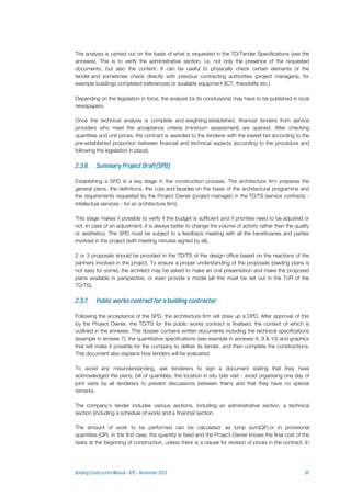 The analysis is carried out on the basis of what is requested in the TD/Tender Specifications (see the
annexes). This is to verify the administrative section, i.e. not only the presence of the requested
documents, but also the content. It can be useful to physically check certain elements of the
tender and sometimes check directly with previous contracting authorities (project managers), for
example buildings completed (references) or available equipment (ICT, theodolite etc.)
Depending on the legislation in force, the analysis (or its conclusions) may have to be published in local
newspapers.
Once the technical analysis is complete and weighting established, financial tenders from service
providers who meet the acceptance criteria (minimum assessment) are opened. After checking
quantities and unit prices, the contract is awarded to the tenderer with the lowest bid according to the
pre-established proportion between financial and technical aspects (according to the procedure and
following the legislation in place).
Establishing a SPD is a key stage in the construction process. The architecture firm prepares the
general plans, the definitions, the cuts and facades on the basis of the architectural programme and
the requirements requested by the Project Owner (project manager) in the TD/TS (service contracts -
intellectual services - for an architecture firm).
This stage makes it possible to verify if the budget is sufficient and if priorities need to be adjusted or
not. In case of an adjustment, it is always better to change the volume of activity rather than the quality
or aesthetics. The SPD must be subject to a feedback meeting with all the beneficiaries and parties
involved in the project (with meeting minutes signed by all).
2 or 3 proposals should be provided in the TD/TS of the design office based on the reactions of the
partners involved in the project. To ensure a proper understanding of the proposals (reading plans is
not easy for some), the architect may be asked to make an oral presentation and make the proposed
plans available in perspective, or even provide a model (all this must be set out in the ToR of the
TD/TS).
Following the acceptance of the SPD, the architecture firm will draw up a DPD. After approval of this
by the Project Owner, the TD/TS for the public works contract is finalised, the content of which is
outlined in the annexes. This dossier contains written documents including the technical specifications
(example in annexe 7), the quantitative specifications (see example in annexes 8, 9 & 10) and graphics
that will make it possible for the company to deliver its tender, and then complete the constructions.
This document also explains how tenders will be evaluated.
To avoid any misunderstanding, ask tenderers to sign a document stating that they have
acknowledged the plans, bill of quantities, the location in situ (site visit - avoid organising one day of
joint visits by all tenderers to prevent discussions between them) and that they have no special
remarks.
The company's tender includes various sections, including an administrative section, a technical
section (including a schedule of work) and a financial section.
The amount of work to be performed can be calculated as lump sum(QF) or in provisional
quantities (QP). In the first case, the quantity is fixed and the Project Owner knows the final cost of the
tasks at the beginning of construction, unless there is a clause for revision of prices in the contract. In
 