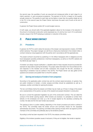 the second case, the quantities of work are assumed and remeasured either at each stage for an
interim payment, or upon provisional acceptance. The payment to the firm is based on the quantity
actually carried out. The quantity for each task can be higher or lower than the quantity initially set out
in the TD. In this second case, the Project Owner only knows the exact cost of work at the end of
construction.
In general, the Project Owner prefers QF to avoid budget overruns.
In both cases, you should verify if the applicable legislation allows for the increase or the reduction in
the amount of contracted construction works (expressed as a %) and by how much. If it is authorized,
include a clause in the TD/TS allowing an extension or reduction of the works.
In general, the TD/TS is sold to allow the recovery of the dossier cost (reproduction of plans, CD-ROM,
written sections). The project manager can sell this at a fixed price (mentioned in the invitation letter or
contract notice) by mutual agreement with the partner and in accordance with the applicable law.
The project contract is launched by publishing it in the official newspapers (this is obligatory) and the
local newspapers (possibly professional or technical newspapers), as well as on the BTC website and
the OECD site (see Table 1).
A tenderer can always request clarification; a deadline date for these requests should be provided (for
example ten days before opening the tenders). The project seeks information from the architecture firm
and responds to this tenderer and all other contractors who bought the file (the procedure of
responding to tenderers must be outlined in the TD/TS). The Project Owner can also gather all the
questions and answers and publish them on the BTC website.
According to the applicable public contract law and the contract award procedure, (in general, they
are public invitations to tender), a tender analysis committee should be established as well as, if
necessary, another committee for opening the tenders.
The two committees (mainly the analysis committee) may be made up of those in charge of the project
and a representative of the partner, but also of the recipient and people interested in construction.
Be sure to consult the application legislation as part of the construction contract. This can detail the
conduct of the tender opening session. When tenders are received, it is advisable to number them
(directly on the envelopes) and draw up a list of receipt (signed by the secretary) containing the
number, the date and the time each tender was received.
The opening is done in a public meeting, depending on the chosen procedure and what is outlined in
the TD/TS. The committee reads the tender amount and summarily checks for the requested
administrative documents. The opening committee writes opening minutes which are signed by all the
members of the committee and preferably also by the tenderers present.
According to what has been requested in the TD/TS, the analysis committee checks:
Eligibility of the tenderer (possible causes of exclusion). If they are not eligible, their tender is rejected.
 